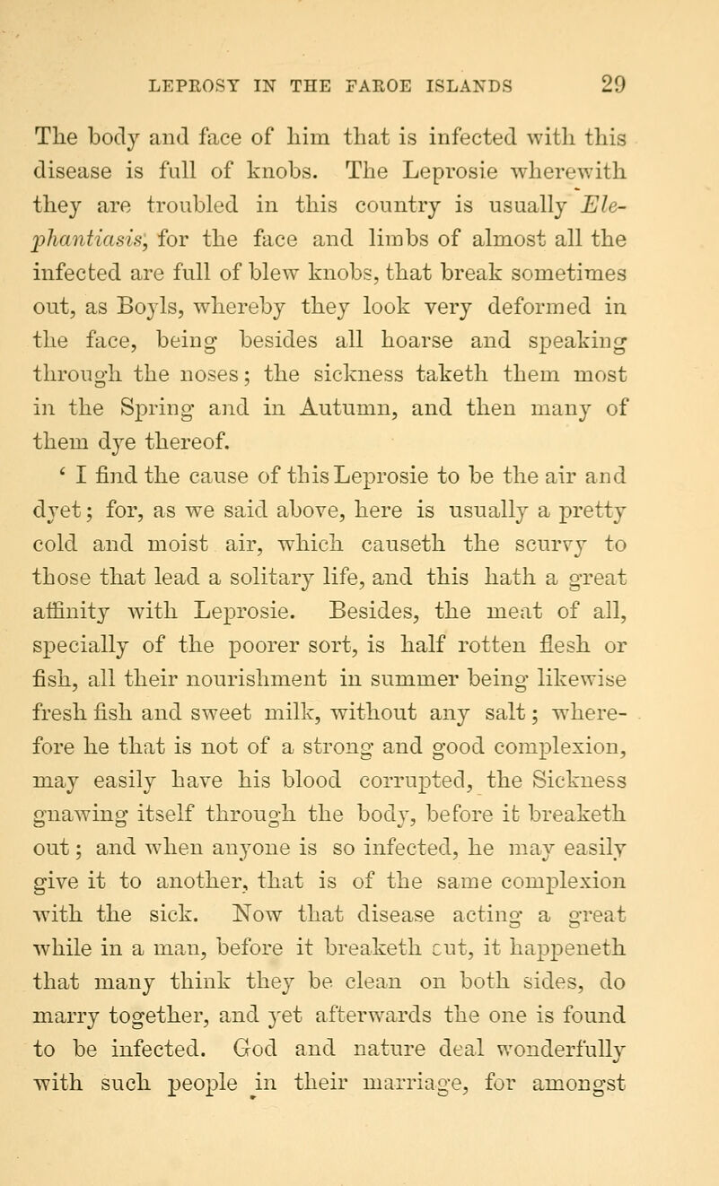 The body and face of him that is infected with this disease is full of knobs. The Leprosie wherewith they are troubled in this country is usually Ele- phantiasis', for the face and limbs of almost all the infected are full of blew knobs, that break sometimes out, as Boyls, whereby they look very deformed in the face, being besides all hoarse and speaking1 through the noses; the sickness taketh them most in the Spring and in Autumn, and then many of them dye thereof. ' I find the cause of this Leprosie to be the air and dyet; for, as we said above, here is usually a pretty cold and moist air, which causeth the scurvy to those that lead a solitary life, and this hath a great affinity with Leprosie. Besides, the meat of all, specially of the poorer sort, is half rotten flesh or fish, all their nourishment in summer being likewise fresh fish and sweet milk, without any salt; where- fore he that is not of a strong and good complexion, may easily have his blood corrupted, the Sickness gnawing itself through the body, before it breaketh out; and when anyone is so infected, he may easily give it to another, that is of the same complexion with the sick. Now that disease acting1 a o-reat while in a man, before it breaketh cut, it happeneth that many think the}r be clean on both sides, do marry together, and yet afterwards the one is found to be infected. God and nature deal wonderfully with such people in their marriage, for amongst