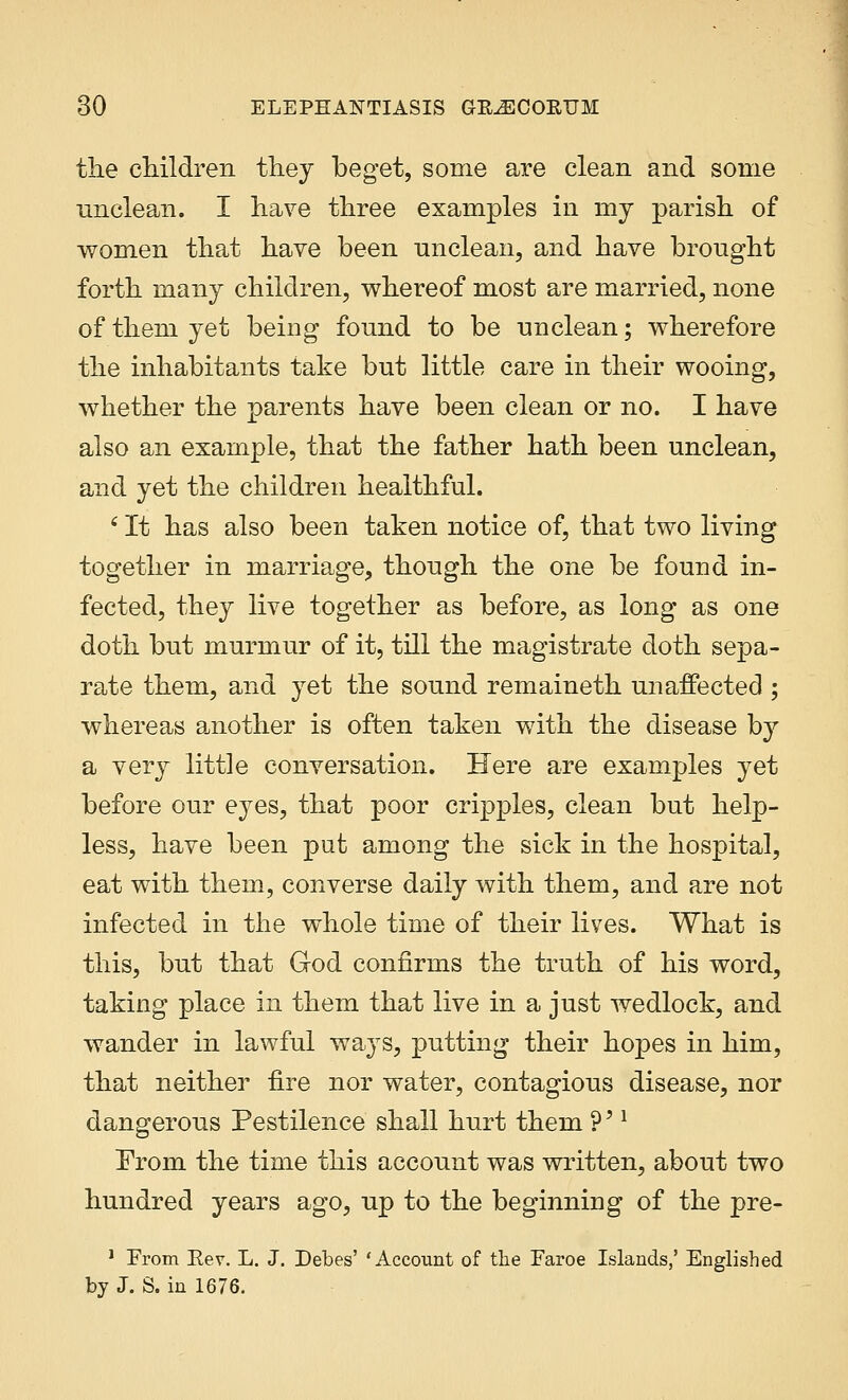 the children they beget, some are clean and some unclean. I have three examples in my parish of women that have been unclean, and have brought forth many children, whereof most are married, none of them yet being found to be unclean; wherefore the inhabitants take but little care in their wooing, whether the parents have been clean or no. I have also an example, that the father hath been unclean, and yet the children healthful. ' It has also been taken notice of, that two living together in marriage, though the one be found in- fected, they live together as before, as long as one doth but murmur of it, till the magistrate doth sepa- rate them, and yet the sound remaineth unaffected ; whereas another is often taken with the disease by a very little conversation. Here are examples yet before our eyes, that poor cripples, clean but help- less, have been put among the sick in the hospital, eat with them, converse daily with them, and are not infected in the whole time of their lives. What is this, but that God confirms the truth of his word, taking place in them that live in a just wedlock, and wander in lawful ways, putting their hopes in him, that neither fire nor water, contagious disease, nor dangerous Pestilence shall hurt them ?'l From the time this account was written, about two hundred years ago, up to the beginning of the pre- 1 From Rev. L. J. Debes' 'Account of the Faroe Islands,' Englished by J. S. in 1676.