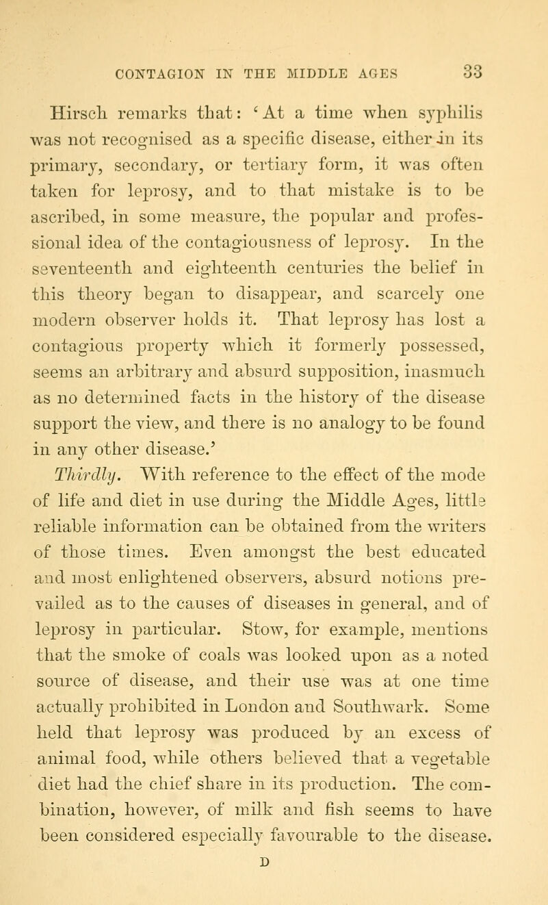 CONTAGION IN THE MIDDLE AGES 38 Hirsch remarks that: 'At a time when syphilis was not recognised as a specific disease, either in its primary, secondary, or tertiary form, it was often taken for leprosy, and to that mistake is to be ascribed, in some measure, the popular and profes- sional idea of the contagiousness of leprosy. In the seventeenth and eighteenth centuries the belief in this theory began to disappear, and scarcely one modern observer holds it. That leprosy has lost a contagious property which it formerly possessed, seems an arbitrary and absurd supposition, inasmuch as no determined facts in the history of the disease support the view, and there is no analogy to be found in any other disease.' Thirdly. With reference to the effect of the mode of life and diet in use during the Middle Ages, little reliable information can be obtained from the writers of those times. Even amongst the best educated and most enlightened observers, absurd notions pre- vailed as to the causes of diseases in general, and of leprosy in particular. Stow, for example, mentions that the smoke of coals was looked upon as a noted source of disease, and their use was at one time actually prohibited in London and Southwark. Some held that leprosy was produced by an excess of animal food, while others believed that a vegetable diet had the chief share in its production. The com- bination, however, of milk and fish seems to have been considered especially favourable to the disease. D