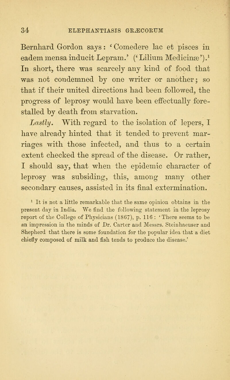 Bernhard Gordon says: c Comedere lac et pisces in eadem mensa inducit Leprain.' ('Lilinm Medicinse').* In short, there was scarcely any kind of food that was not condemned by one writer or another; so that if their united directions had been followed, the progress of leprosy would have been effectually fore- stalled by death from starvation. Lastly. With regard to the isolation of lepers, I have already hinted that it tended to prevent mar- riages with those infected, and thus to a certain extent checked the spread of the disease. Or rather, I should say, that when the epidemic character of leprosy was subsiding, this, among many other secondary causes, assisted in its final extermination. 1 It is not a little remarkable that the same opinion obtains in the present day in India. We find the following statement in the leprosy report of the College of Physicians (1867), p. 116 : 'There seems to be an impression in the minds of Dr. Carter and Messrs. Steinhaeuser and Shepherd that there is some foundation for the popular idea that a diet chiefly composed of milk and fish tends to produce the disease.'