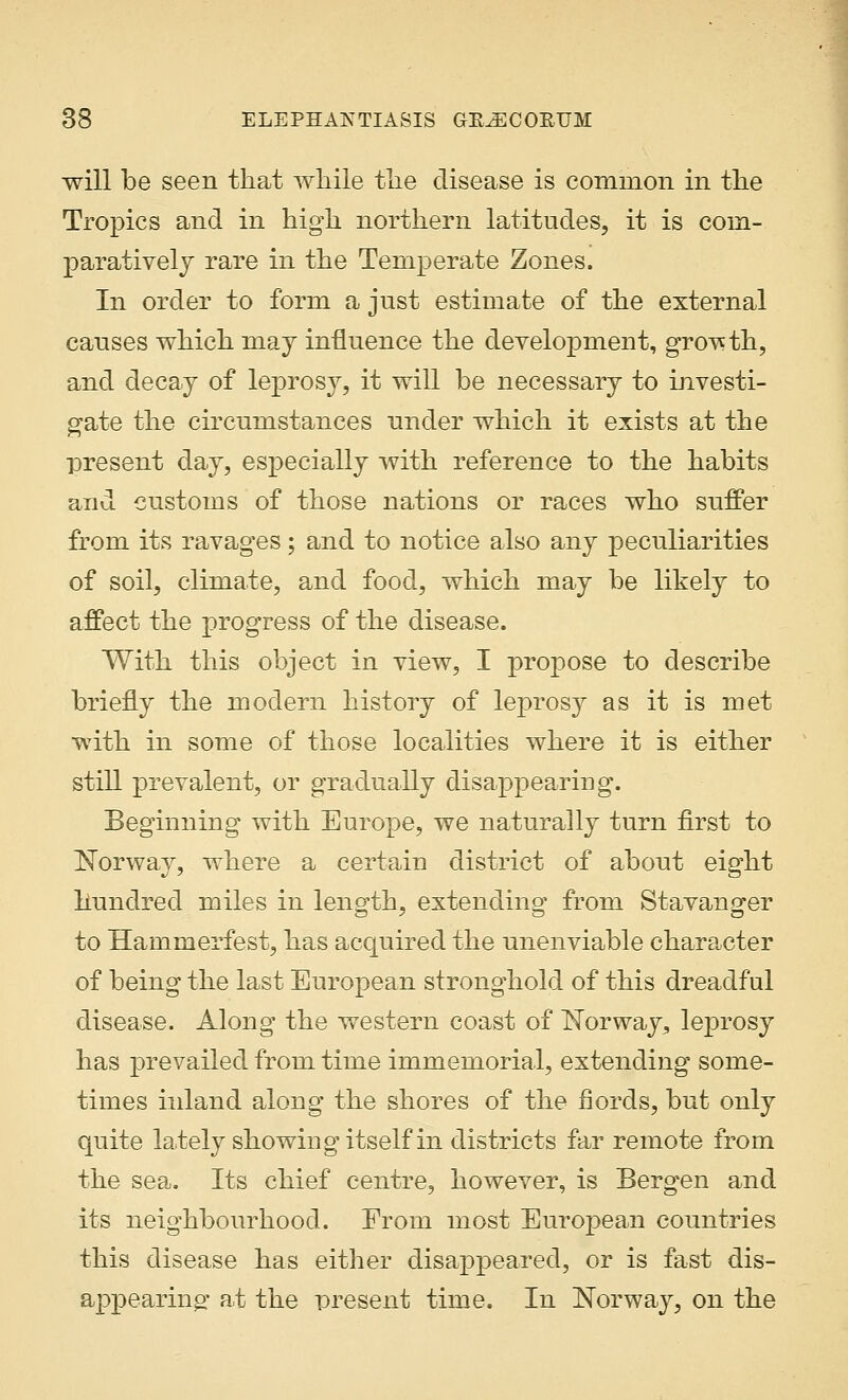 will be seen that while the disease is common in the Tropics and in high northern latitudes, it is com- paratively rare in the Temperate Zones. In order to form a just estimate of the external causes which may influence the development, growth, and decay of leprosy, it will be necessary to investi- gate the circumstances under which it exists at the present day, especially with reference to the habits and customs of those nations or races who suffer from its ravages; and to notice also any peculiarities of soil, climate, and food, which may be likely to affect the progress of the disease. With this object in view, I propose to describe briefly the modern history of leprosy as it is met with in some of those localities where it is either still prevalent, or gradually disappearing. Beginning with Europe, we naturally turn first to Norway, where a certain district of about eight hundred miles in length, extending from Stavanger to Hammerfest, has acquired the unenviable character of being the last European stronghold of this dreadful disease. Along the western coast of Norway, leprosy has prevailed from time immemorial, extending some- times inland along the shores of the fiords, but only quite lately showing itself in districts far remote from the sea. Its chief centre, however, is Bergen and its neighbourhood. From most European countries this disease has either disappeared, or is fast dis- appearing at the present time. In Norway, on the