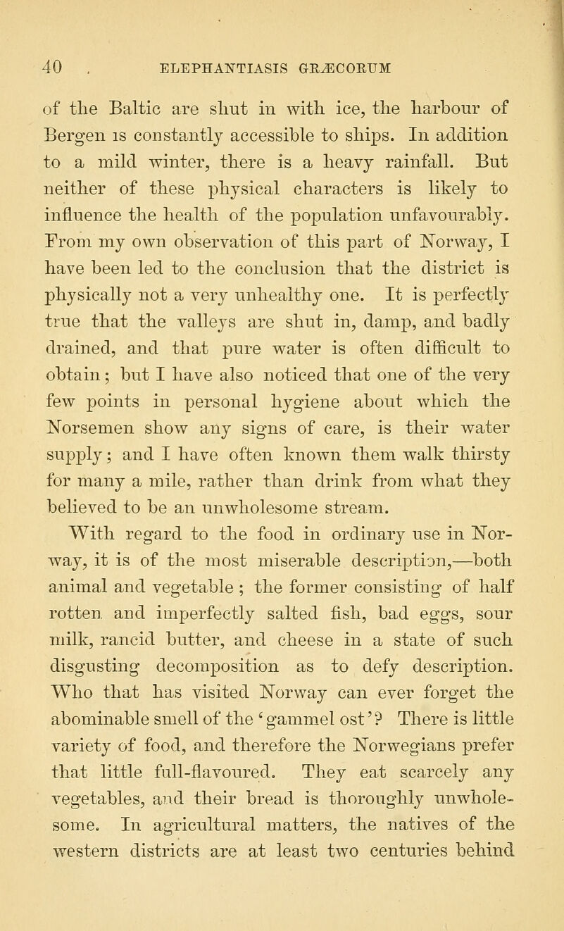 of the Baltic are slmt in with ice, the harbour of Bergen is constantly accessible to ships. In addition to a mild winter, there is a heavy rainfall. But neither of these physical characters is likely to influence the health of the population unfavourably. From my own observation of this part of Norway, I have been led to the conclusion that the district is physically not a very unhealthy one. It is perfectly true that the valleys are shut in, damp, and badly drained, and that pure water is often difficult to obtain; but I have also noticed that one of the very few points in personal hygiene about which the Norsemen show any signs of care, is their water supply; and I have often known them walk thirsty for many a mile, rather than drink from what they believed to be an unwholesome stream. With regard to the food in ordinary use in Nor- way, it is of the most miserable description,—both animal and vegetable ; the former consisting of half rotten and imperfectly salted fish, bad eggs, sour milk, rancid butter, and cheese in a state of such disgusting decomposition as to defy description. Who that has visited Norway can ever forget the abominable smell of the i gammel ost' ? There is little variety of food, and therefore the Norwegians prefer that little full-flavoured. They eat scarcely any vegetables, and their bread is thoroughly unwhole- some. In agricultural matters, the natives of the western districts are at least two centuries behind