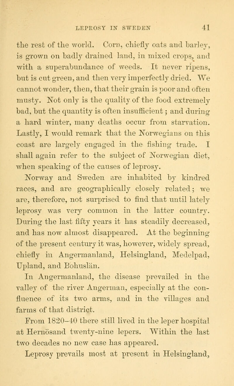 the rest of the world. Corn, chiefly oats and barley, is grown on badly drained land, in mixed crops, and with a superabundance of weeds. It never ripens, but is cut green, and then very imperfectly dried. We cannot wonder, then, that their grain is poor and often musty. Not only is the quality of the food extremely bad, but the quantity is often insufficient; and during a hard winter, many deaths occur from starvation. Lastly, I would remark that the Norwegians on this coast are largely engaged in the fishing trade. I shall again refer to the subject of Norwegian diet, when speaking of the causes of leprosy. Norway and Sweden are inhabited by kindred races, and are geographically closely related; we are, therefore, not surprised to find that until lately leprosy was very common in the latter country. During the last fifty years it has steadily decreased, and has now almost disappeared. At the beginning of the present century it was, however, widely spread, chiefly in Angermanland, Helsingland, Medelpad, Upland, and Bohuslan. In Angermanland, the disease prevailed in the valley of the river Angerman, especially at the con- fluence of its two arms, and in the villages and farms of that district. From 1820-40 there still lived in the leper hospital at Hernosand twenty-nine lepers. Within the last two decades no new case has appeared. Leprosy prevails most at present in Helsingland^