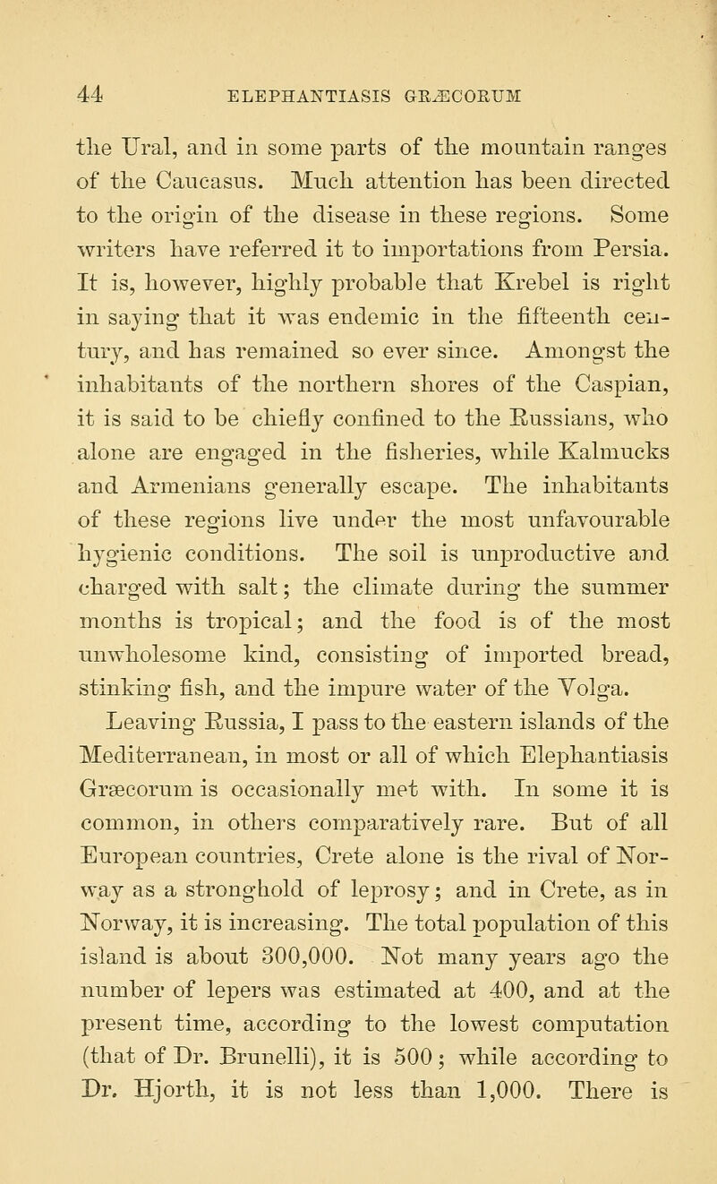 the Ural, and in some parts of the mountain ranges of the Caucasus. Much attention has been directed to the origin of the disease in these regions. Some writers have referred it to importations from Persia. It is, however, highly probable that Krebel is right in saying that it was endemic in the fifteenth cen- tury, and has remained so ever since. Amongst the inhabitants of the northern shores of the Caspian, it is said to be chiefly confined to the Russians, who alone are engaged in the fisheries, while Kalmucks and Armenians generally escape. The inhabitants of these regions live und^r the most unfavourable hygienic conditions. The soil is unproductive and charged with salt; the climate during the summer months is tropical; and the food is of the most unwholesome kind, consisting of imported bread, stinking fish, and the impure water of the Volga. Leaving Russia, I pass to the eastern islands of the Mediterranean, in most or all of which Elephantiasis Grsecorum is occasionally met with. In some it is common, in others comparatively rare. But of all European countries, Crete alone is the rival of Nor- way as a stronghold of leprosy; and in Crete, as in Norway, it is increasing. The total population of this island is about 300,000. Not many years ago the number of lepers was estimated at 400, and at the present time, according to the lowest computation (that of Dr. Brunelli), it is 500; while according to Dr. Hjorth, it is not less than 1,000. There is