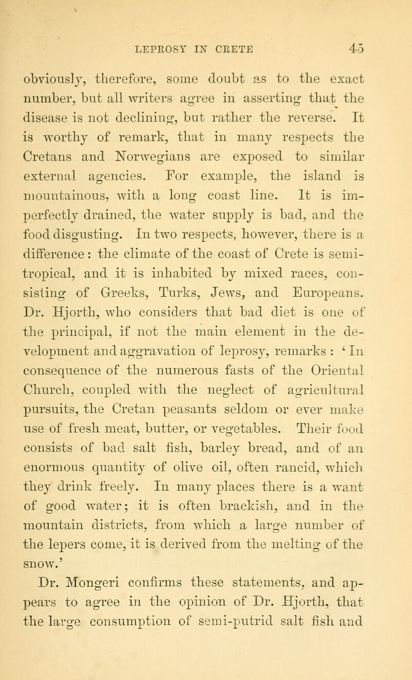 obviousl}r, therefore, some doubt as to the exact number, but all writers agree in asserting that the disease is not declining, but rather the reverse. It is worthy of remark, that in many respects the Cretans and Norwegians are exposed to similar external agencies. For example, the island is mountainous, with a long coast line. It is im- perfectly drained, the water supply is bad, and the food disgusting. In two respects, however, there is a difference: the climate of the coast of Crete is semi- tropical, and it is inhabited by mixed races, con- sisting of Greeks, Turks, Jews, and Europeans. Dr. Hjorth, who considers that bad diet is one of the principal, if not the main element in the de- velopment and aggravation of leprosy, remarks : ' In consequence of the numerous fasts of the Oriental Church, coupled with the neglect of agricultural pursuits, the Cretan peasants seldom or ever make use of fresh meat, butter, or vegetables. Their food consists of bad salt fish, barley bread, and of an enormous quantity of olive oil, often rancid, which they drink freely. In many places there is a want of good water; it is often brackish, and in the mountain districts, from which a large number of the lepers come, it is derived from the melting of the snow.' Dr. Mongeri confirms these statements, and ap- pears to agree in the opinion of Dr. Hjorth, that the large consumption of semi-putrid salt fish and