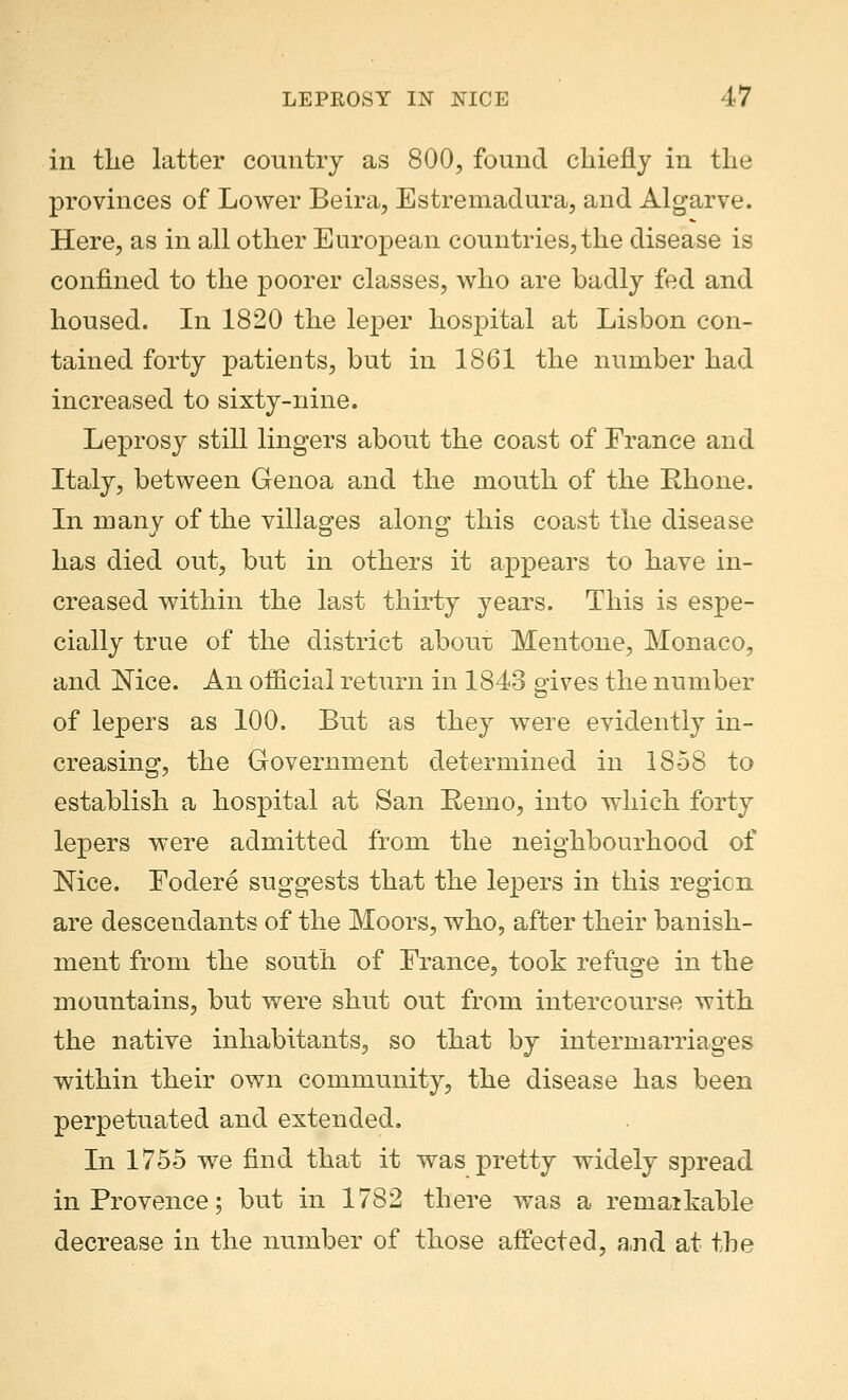 in the latter country as 800, found chiefly in the provinces of Lower Beira, Estremadura, and Algarve. Here, as in all other European countries, the disease is confined to the poorer classes, who are badly fed and housed. In 1820 the leper hospital at Lisbon con- tained forty patients, but in 1861 the number had increased to sixty-nine. Leprosy still lingers about the coast of France and Italy, between Genoa and the mouth of the Rhone. In many of the villages along' this coast the disease has died out, but in others it appears to have in- creased within the last thirty years. This is espe- cially true of the district about Mentone, Monaco, and Nice. An official return in 1843 gives the number of lepers as 100. But as they were evidently in- creasing, the Government determined in 1858 to establish a hospital at San Remo, into which forty lepers were admitted from the neighbourhood of Nice. Fodere suggests that the lepers in this region are descendants of the Moors, who, after their banish- ment from the south of France, took refuge in the mountains, but were shut out from intercourse with the native inhabitants, so that by intermarriages within their own community, the disease has been perpetuated and extended. In 1755 we find that it was pretty widely spread in Provence; but in 1782 there was a remaikable decrease in the number of those affected, and at the