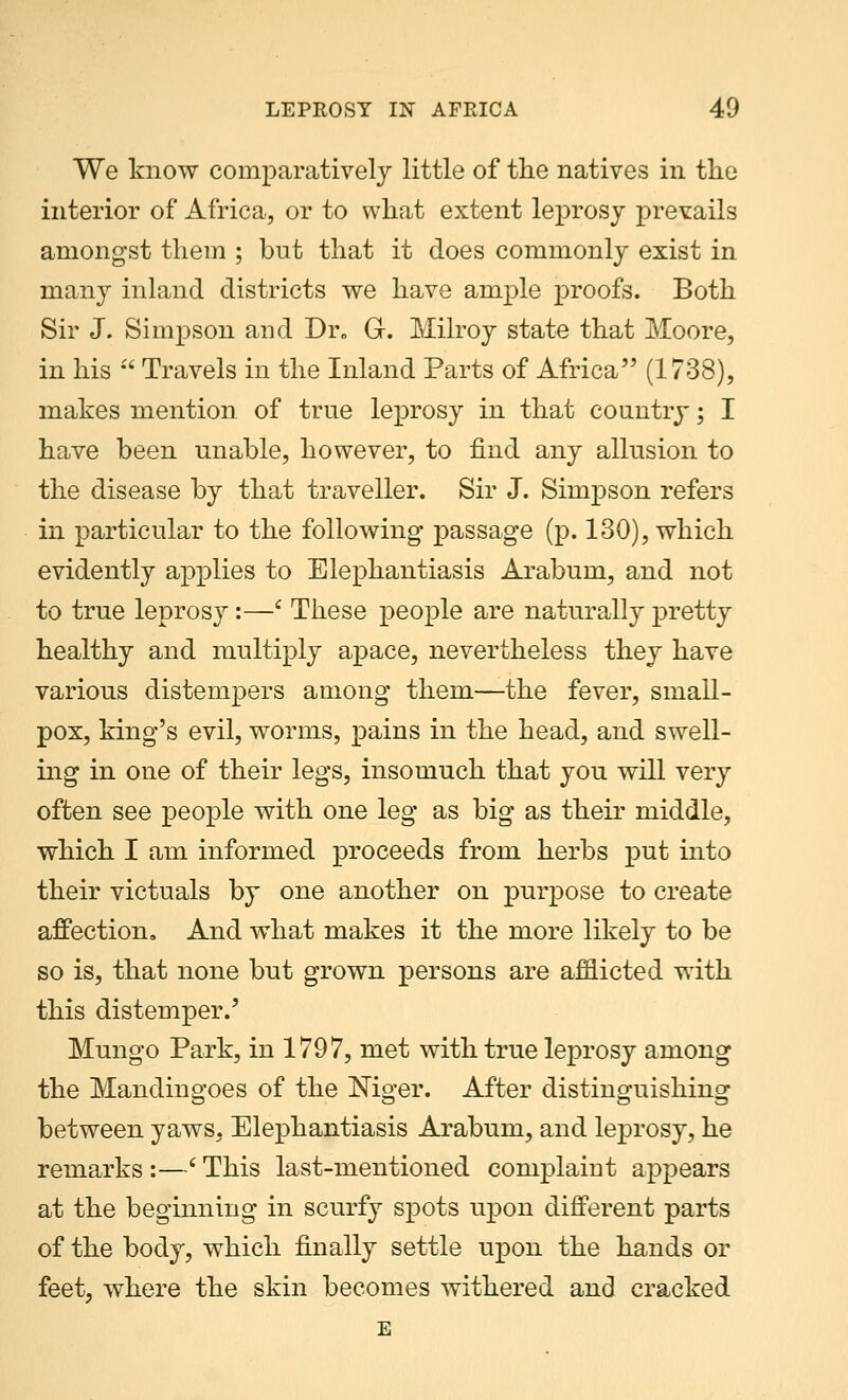 We know comparatively little of the natives in the interior of Africa, or to what extent leprosy prevails amongst them ; but that it does commonly exist in many inland districts we have ample proofs. Both Sir J. Simpson and Dr0 G. Milroy state that Moore, in his  Travels in the Inland Parts of Africa (1738), makes mention of true leprosy in that country; I have been unable, however, to find any allusion to the disease by that traveller. Sir J. Simpson refers in particular to the following passage (p. 130), which evidently applies to Elephantiasis Arabum, and not to true leprosy:—£ These people are naturally pretty healthy and multiply apace, nevertheless they have various distempers among them—the fever, small- pox, king's evil, worms, pains in the head, and swell- ing in one of their legs, insomuch that you will very often see people with one leg as big as their middle, which I am informed proceeds from herbs put into their victuals by one another on purpose to create affection. And what makes it the more likely to be so is, that none but grown persons are afflicted with this distemper.' Mungo Park, in 1797, met with true leprosy among the Mandingoes of the Niger. After distinguishing between yaws, Elephantiasis Arabum, and leprosy, he remarks :—' This last-mentioned complaint appears at the beginning in scurfy spots upon different parts of the body, which finally settle upon the hands or feet, where the skin becomes withered and cracked E