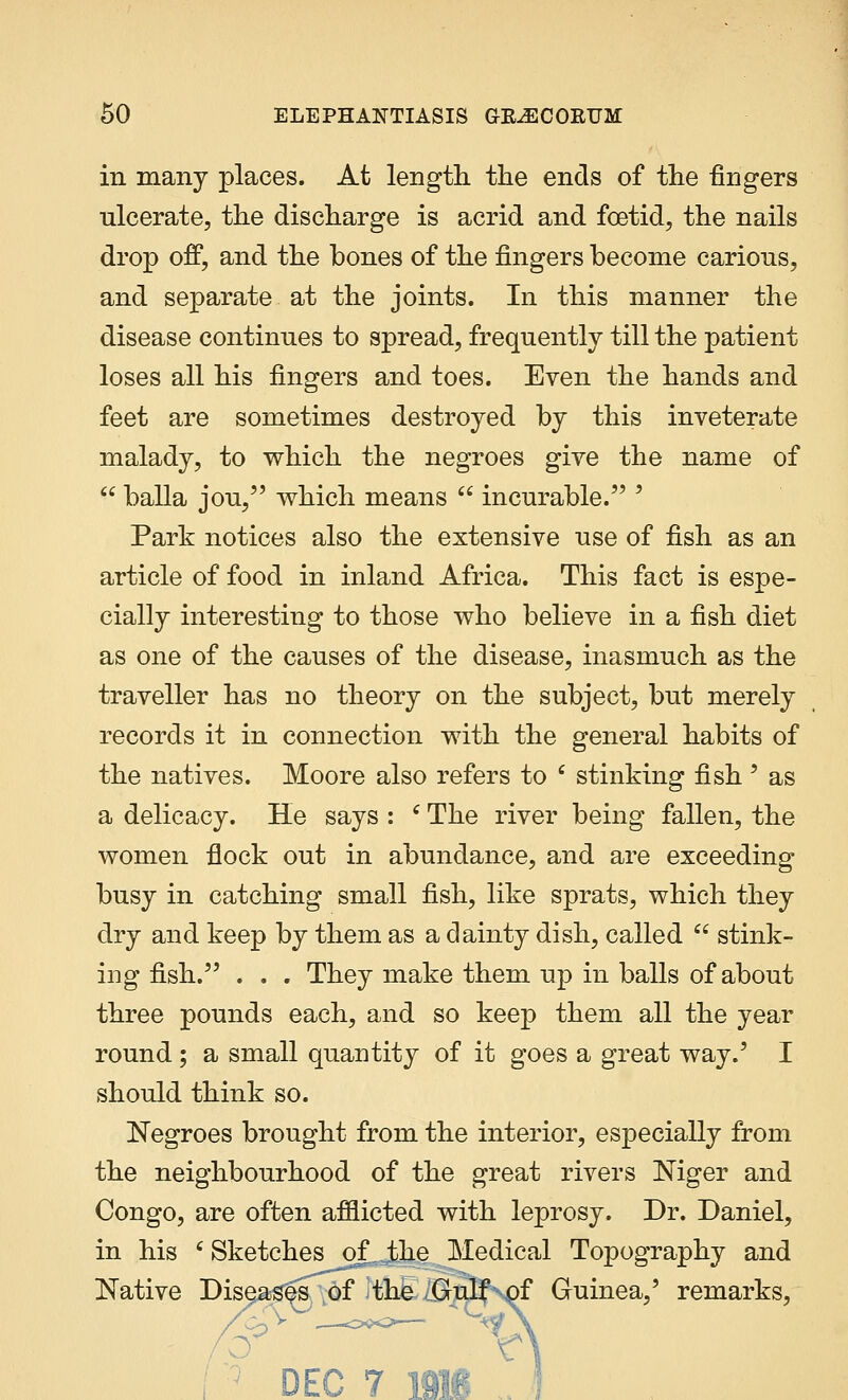 in many places. At length the ends of the fingers ulcerate, the discharge is acrid and foetid, the nails drop off, and the bones of the fingers become carious, and separate at the joints. In this manner the disease continues to spread, frequently till the patient loses all his fingers and toes. Even the hands and feet are sometimes destroyed by this inveterate malady, to which the negroes give the name of  balla jou, which means  incurable. ' Park notices also the extensive use of fish as an article of food in inland Africa. This fact is espe- cially interesting to those who believe in a fish diet as one of the causes of the disease, inasmuch as the traveller has no theory on the subject, but merely records it in connection with the general habits of the natives. Moore also refers to 6 stinking fish ' as a delicacy. He says : c The river being fallen, the women flock out in abundance, and are exceeding busy in catching small fish, like sprats, which they dry and keep by them as a dainty dish, called  stink- ing fish. . . . They make them up in balls of about three pounds each, and so keep them all the year round ; a small quantity of it goes a great way.' I should think so. Negroes brought from the interior, especially from the neighbourhood of the great rivers Niger and Congo, are often afflicted with leprosy. Dr. Daniel, in his 'Sketches of the Medical Topography and Native Diseases of the Gulf of Guinea,' remarks, <7 lAlA