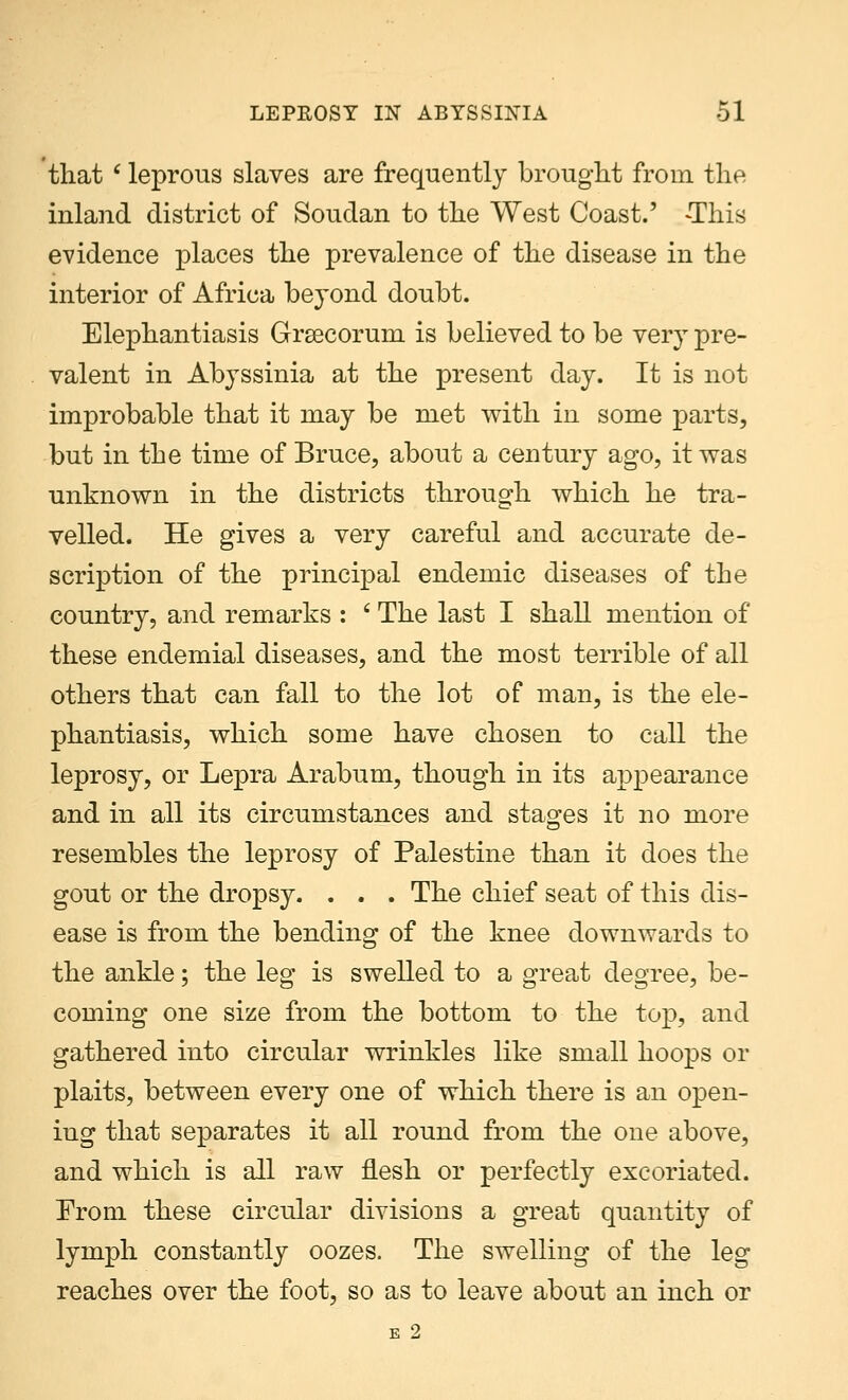 that c leprous slaves are frequently brought from the inland district of Soudan to the West Coast.' -This evidence places the prevalence of the disease in the interior of Africa beyond doubt. Elephantiasis Grsecorum is believed to be very pre- valent in Abyssinia at the present day. It is not improbable that it may be met with in some parts, but in the time of Bruce, about a century ago, it was unknown in the districts through which he tra- velled. He gives a very careful and accurate de- scription of the principal endemic diseases of the country, and remarks : ' The last I shall mention of these endemial diseases, and the most terrible of all others that can fall to the lot of man, is the ele- phantiasis, which some have chosen to call the leprosy, or Lepra Arabum, though in its appearance and in all its circumstances and stages it no more resembles the leprosy of Palestine than it does the gout or the dropsy. . . . The chief seat of this dis- ease is from the bending of the knee downwards to the ankle; the leg is swelled to a great degree, be- coming one size from the bottom to the top, and gathered into circular wrinkles like small hoops or plaits, between every one of which there is an open- iug that separates it all round from the one above, and which is all raw flesh or perfectly excoriated. From these circular divisions a great quantity of lymph constantly oozes. The swelling of the leg reaches over the foot, so as to leave about an inch or E 2