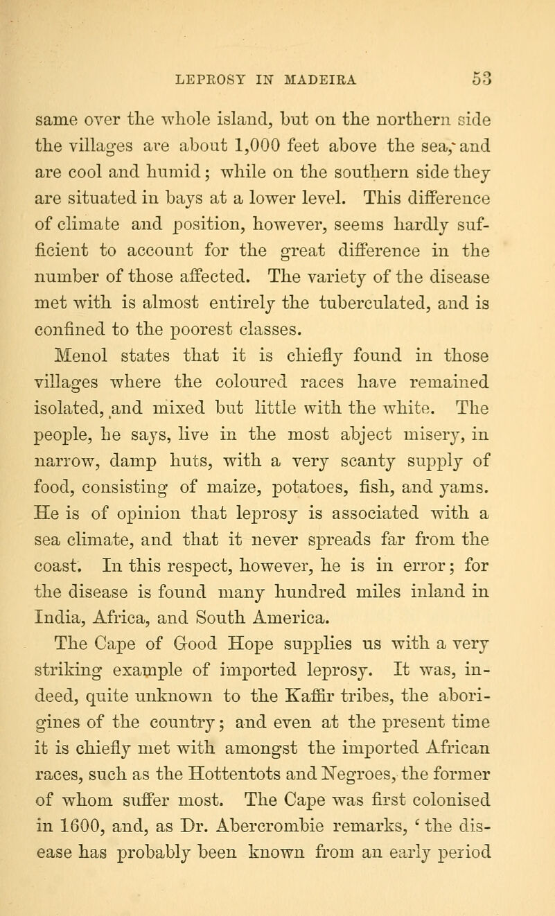 same over the whole island, but on the northern side the villages are about 1,000 feet above the sea,'and are cool and humid; while on the southern side they are situated in bays at a lower level. This difference of climabe and position, however, seems hardly suf- ficient to account for the great difference in the number of those affected. The variety of the disease met with is almost entirely the tuberculated, and is confined to the poorest classes. Menol states that it is chiefly found in those villages where the coloured races have remained isolated, and mixed but little with the white. The people, he says, live in the most abject misery, in narrow, damp huts, with a very scanty supply of food, consisting of maize, potatoes, fish, and yams. He is of opinion that leprosy is associated with a sea climate, and that it never spreads far from the coast. In this respect, however, he is in error; for the disease is found many hundred miles inland in India, Africa, and South America. The Cape of Good Hope supplies us with a very striking example of imported leprosy. It was, in- deed, quite unknown to the Kaffir tribes, the abori- gines of the country; and even at the present time it is chiefly met with amongst the imported African races, such as the Hottentots and Negroes, the former of whom suffer most. The Cape was first colonised in 1600, and, as Dr. Abercrombie remarks, c the dis- ease has probably been known from an early period