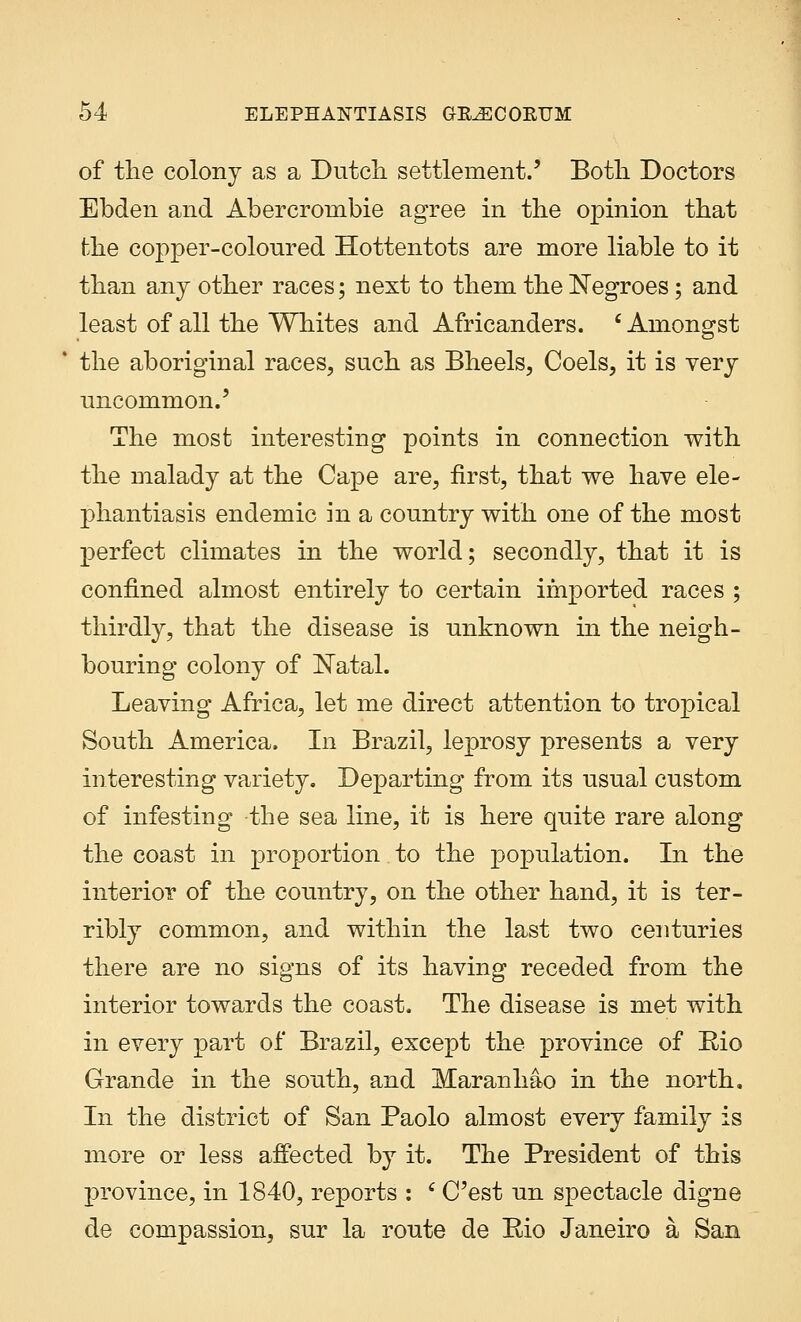 of the colony as a Dutch settlement.' Both Doctors Ebden and Abercronibie agree in the opinion that the copper-coloured Hottentots are more liable to it than any other races; next to them the Negroes; and least of all the Whites and Africanders. 'Amongst the aboriginal races, such as Bheels, Coels, it is very uncommon.' The most interesting points in connection with the malady at the Cape are, first, that we have ele- phantiasis endemic in a country with one of the most perfect climates in the world; secondly, that it is confined almost entirely to certain imported races ; thirdly, that the disease is unknown in the neigh- bouring colony of Natal. Leaving Africa, let me direct attention to tropical South America. In Brazil, leprosy presents a very interesting variety. Departing from its usual custom of infesting the sea line, it is here quite rare along the coast in proportion to the population. In the interior of the country, on the other hand, it is ter- ribly common, and within the last two centuries there are no signs of its having receded from the interior towards the coast. The disease is met with in every part of Brazil, except the province of Rio Grande in the south, and Maranhao in the north. In the district of San Paolo almost every family is more or less affected by it. The President of this province, in 1840, reports : 6 C'est un spectacle digne de compassion, sur la route de Rio Janeiro a San