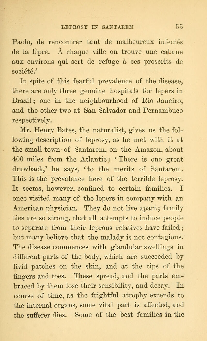 Paolo, de rencontrer tant de malheureux infectes de la lepre. A chaque ville on trouve une cabane aux environs qui sert de refuge a ces proscrits de societeV In spite of this fearful prevalence of the disease, there are only three genuine hospitals for lepers in Brazil; one in the neighbourhood of Rio Janeiro, and the other two at San Salvador and Pernambuco respectively. Mr. Henry Bates, the naturalist, gives us the fol- lowing description of leprosy, as he met with it at the small town of Santarem, on the Amazon, about 400 miles from the Atlantic; ' There is one great drawback,' he says, cto the merits of Santarem. This is the prevalence here of the terrible leprosy. It seems, however, confined to certain families. I once visited many of the lepers in company with an American physician. They do not live apart; family ties are so strong, that all attempts to induce people to separate from their leprous relatives have failed; but many believe that the malady is not contagious. The disease commences with glandular swellings in different parts of the body, which are succeeded by livid patches on the skin, and at the tips of the fingers and toes. These spread, and the parts em- braced by them lose their sensibility, and decay. In course of time, as the frightful atrophy extends to the internal organs, some vital part is affected, and the sufferer dies. Some of the best families in the