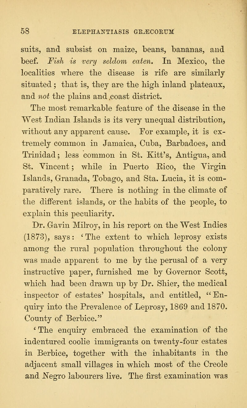 suits, and subsist on maize, beans, bananas, and beef. Fish is very seldom eaten. In Mexico, the localities where the disease is rife are similarly situated; that is, they are the high inland plateaux, and not the plains and .coast district. The most remarkable feature of the disease in the West Indian Islands is its very unequal distribution, without any apparent cause. For example, it is ex- tremely common in Jamaica, Cuba, Barbadoes, and Trinidad; less common in St. Kitt's, Antigua, and St. Yincent; while in Puerto Rico, the Virgin Islands, Granada, Tobago, and Sta. Lucia, it is com- paratively rare. There is nothing in the climate of the different islands, or the habits of the people, to explain this peculiarity. Dr. Gavin Milroy, in his report on the West Indies (1873), says: 'The extent to which leprosy exists among the rural population throughout the colony was made apparent to me by the perusal of a very instructive paper, furnished me by Governor Scott, which had been drawn up by Dr. Shier, the medical inspector of estates' hospitals, and entitled, En- quiry into the Prevalence of Leprosy, 1869 and 1870. County of Berbice. 1 The enquiry embraced the examination of the indentured coolie immigrants on twenty-four estates in Berbice, together with the inhabitants in the adjacent small villages in which most of the Creole and Negro labourers live. The first examination was