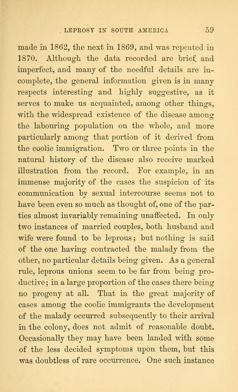 made in 1862, the next in 1869, and was repeated in 1870. Although, the data recorded are brief, and imperfect, and many of the needful details are in- complete, the general information given is in many respects interesting and highly suggestive, as it serves to make us acquainted, among other things, with the widespread existence of the disease among the labouring population on the whole, and more particularly among that portion of it derived from the coolie immigration. Two or three points in the natural history of the disease also receive marked illustration from the record. For example, in an immense majority of the cases the suspicion of its communication by sexual intercourse seems not to have been even so much as thought of, one of the par- ties almost invariably remaining unaffected. In only two instances of married couples, both husband and wife were found to be leprous; but nothing is said of the one having contracted the malady from the other, no particular details being given. As a general rule, leprous unions seem to be far from being pro- ductive ; in a large proportion of the cases there being no progeny at all. That in the great majority of cases among the coolie immigrants the development of the malady occurred subsequently to their arrival in the colony, does not admit of reasonable doubt. Occasionally they may have been landed with some of the less decided symptoms upon them, but this was doubtless of rare occurrence. One such instance