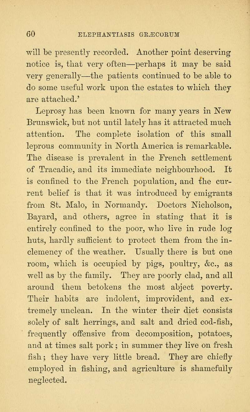 will be presently recorded. Another point deserving notice is, that very often—perhaps it may be said very generally—the patients continued to be able to do some useful work upon the estates to which they are attached.' Leprosy has been known for many years in New Brunswick, but not until lately has it attracted much attention. The complete isolation of this small leprous community in North America is remarkable. The disease is prevalent in the French settlement of Tracadie, and its immediate neighbourhood. It is confined to the French population, and the cur- rent belief is that it was introduced by emigrants from St. Malo, in Normandy. Doctors Nicholson, Bayard, and others, agree in stating that it is entirely confined to the poor, who live in rude log huts, hardly sufficient to protect them from the in- clemency of the weather. Usually there is but one room, which is occupied by pigs, poultry, &c, as well as by the family. They are poorly clad, and all around them betokens the most abject poverty. Their habits are indolent, improvident, and ex- tremely unclean. In the winter their diet consists solely of salt herrings, and salt and dried cod-fish, frequently offensive from decomposition, potatoes, and at times salt pork; in summer they live on fresh fish; they have very little bread. They are chiefly employed in fishing, and agriculture is shamefully neglected.