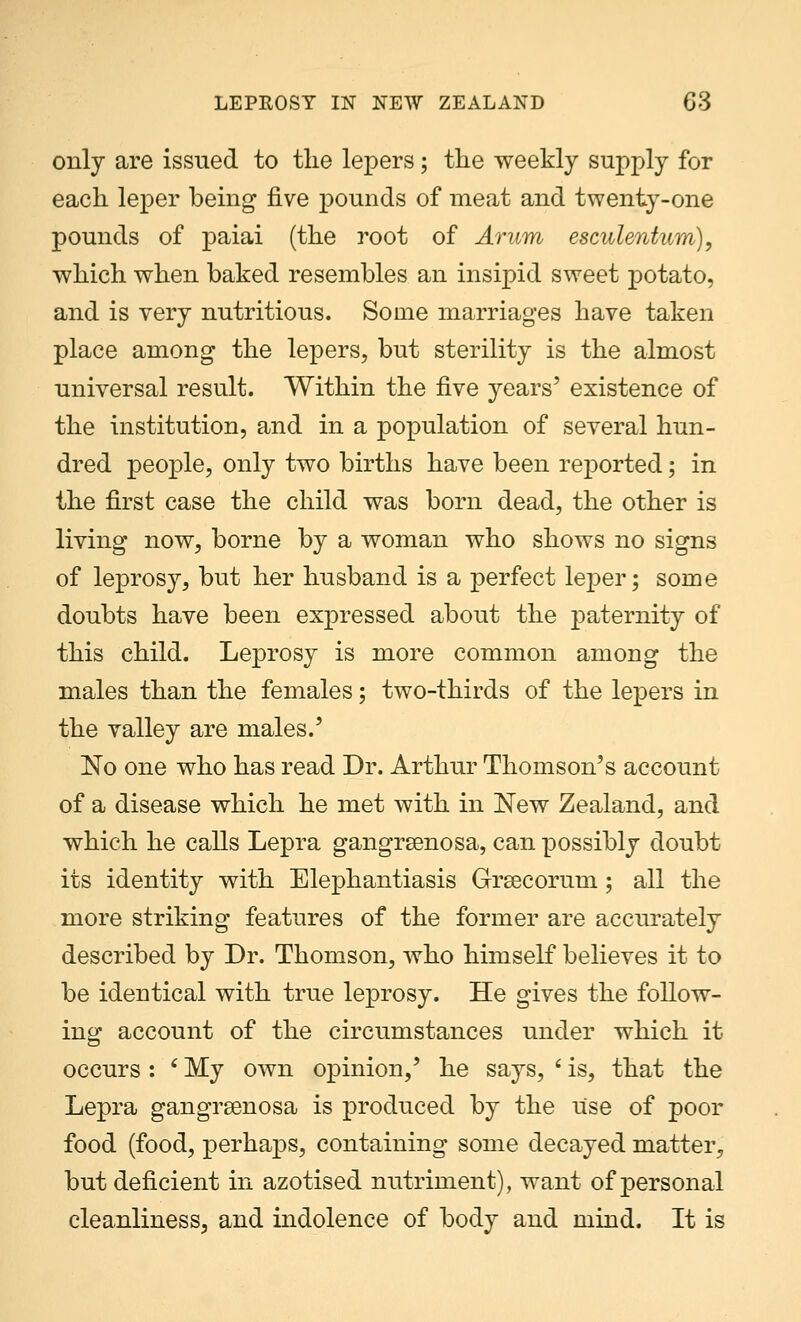 only are issued to the lepers; the weekly supply for each leper being five pounds of meat and twenty-one pounds of paiai (the root of Arum esculentum), which when baked resembles an insipid sweet potato, and is very nutritious. Some marriages have taken place among the lepers, but sterility is the almost universal result. Within the five years' existence of the institution, and in a population of several hun- dred people, only two births have been reported; in the first case the child was born dead, the other is living now, borne by a woman who shows no signs of leprosy, but her husband is a perfect leper; some doubts have been expressed about the paternity of this child. Leprosy is more common among the males than the females; two-thirds of the lepers in the valley are males.' No one who has read Dr. Arthur Thomson's account of a disease which he met with in New Zealand, and which he calls Lepra gangrenosa, can possibly doubt its identity with Elephantiasis Grsecorum; all the more striking features of the former are accurately described by Dr. Thomson, who himself believes it to be identical with true leprosy. He gives the follow- ing account of the circumstances under which it occurs : ' My own opinion/ he says, 6 is, that the Lepra gangrenosa is produced by the itse of poor food (food, perhaps, containing some decayed matter, but deficient in azotised nutriment), want of personal cleanliness, and indolence of body and mind. It is