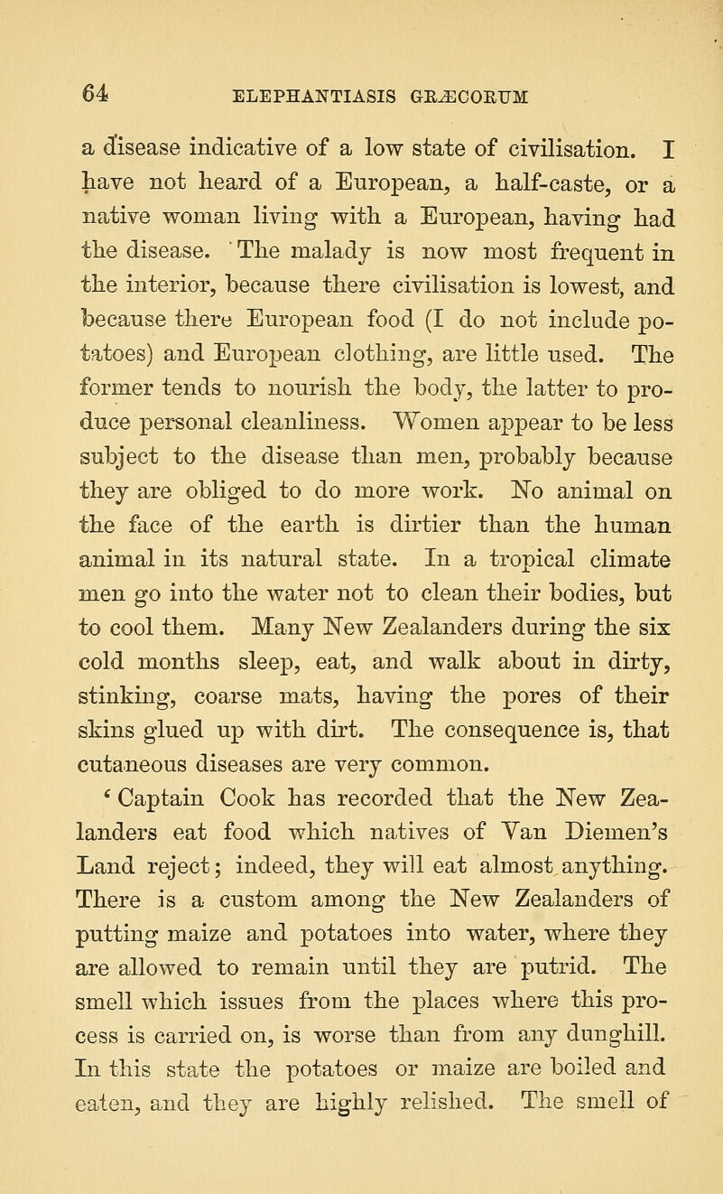 a disease indicative of a low state of civilisation. I have not heard of a European, a half-caste, or a native woman living with a European, having had the disease. ' The malady is now most frequent in the interior, because there civilisation is lowest, and because there European food (I do not include po- tatoes) and European clothing, are little used. The former tends to nourish the body, the latter to pro- duce personal cleanliness. Women appear to be less subject to the disease than men, probably because they are obliged to do more work. No animal on the face of the earth is dirtier than the human animal in its natural state. In a tropical climate men go into the water not to clean their bodies, but to cool them. Many New Zealanders during the six cold months sleep, eat, and walk about in dirty, stinking, coarse mats, having the pores of their skins glued up with dirt. The consequence is, that cutaneous diseases are very common. 6 Captain Cook has recorded that the New Zea- landers eat food which natives of Yan Diemen's Land reject; indeed, they will eat almost anything. There is a custom among the New Zealanders of putting maize and potatoes into water, where they are allowed to remain until they are putrid. The smell which issues from the places where this pro- cess is carried on, is worse than from any dunghill. In this state the potatoes or maize are boiled and eaten, and they are highly relished. The smell of