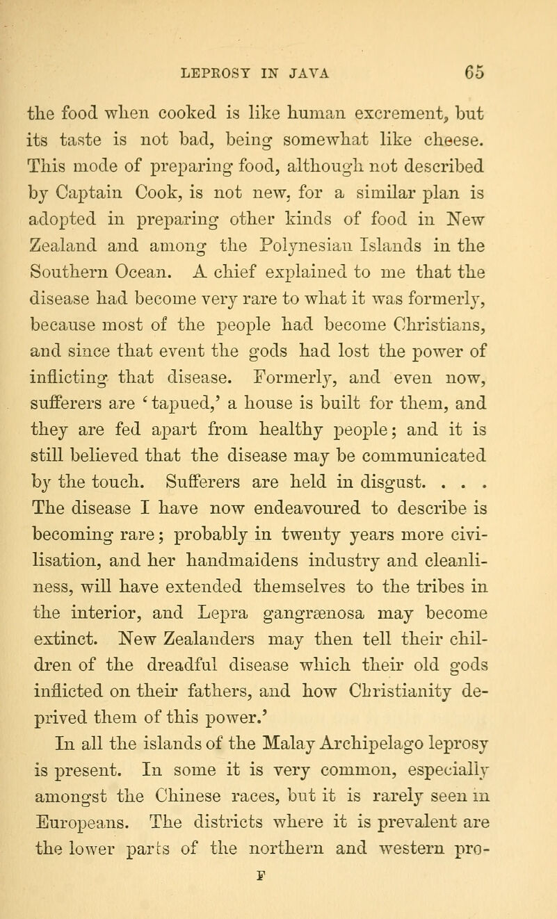 the food when cooked is like human excrement, but its taste is not bad, being somewhat like cheese. This mode of preparing food, although not described by Captain Cook, is not new. for a similar plan is adopted in preparing other kinds of food in New Zealand and among the Polynesian Islands in the Southern Ocean. A chief explained to me that the disease had become very rare to what it was formerly, because most of the people had become Christians, and since that event the gods had lost the power of inflicting that disease. Formerly, and even now, sufferers are ' tapued,' a house is built for them, and they are fed apart from healthy people; and it is still believed that the disease may be communicated by the touch. Sufferers are held in disgust. . . . The disease I have now endeavoured to describe is becoming rare; probably in twenty years more civi- lisation, and her handmaidens industry and cleanli- ness, will have extended themselves to the tribes in the interior, and Lepra gangrenosa may become extinct. New Zealanders may then tell their chil- dren of the dreadful disease which their old gods inflicted on their fathers, and how Christianity de- prived them of this power.' In all the islands of the Malay Archipelago leprosy is present. In some it is very common, especially amongst the Chinese races, but it is rarely seen in Europeans. The districts where it is prevalent are the lower parts of the northern and western pro- F