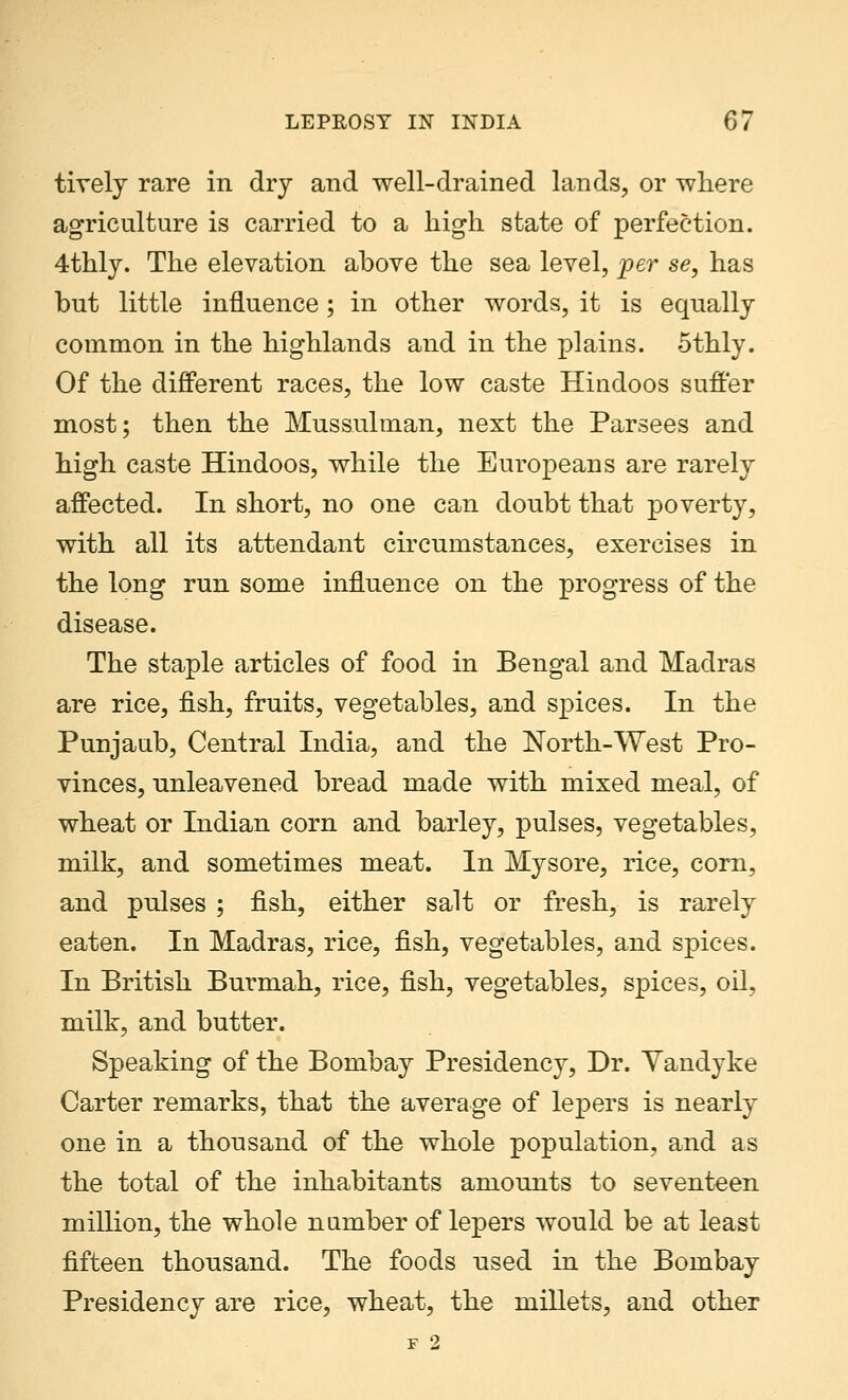 tively rare in dry and well-drained lands, or where agriculture is carried to a high state of perfection. 4thly. The elevation above the sea level, per se, has but little influence; in other words, it is equally common in the highlands and in the plains. 5thly. Of the different races, the low caste Hindoos suffer most; then the Mussulman, next the Parsees and high caste Hindoos, while the Europeans are rarely affected. In short, no one can doubt that poverty, with all its attendant circumstances, exercises in the long run some influence on the progress of the disease. The staple articles of food in Bengal and Madras are rice, fish, fruits, vegetables, and spices. In the Punjaub, Central India, and the North-West Pro- vinces, unleavened bread made with mixed meal, of wheat or Indian corn and barley, pulses, vegetables, milk, and sometimes meat. In Mysore, rice, corn, and pulses ; fish, either salt or fresh, is rarely eaten. In Madras, rice, fish, vegetables, and spices. In British Burmah, rice, fish, vegetables, spices, oil, milk, and butter. Speaking of the Bombay Presidency, Dr. Yandyke Carter remarks, that the average of lepers is nearly one in a thousand of the whole population, and as the total of the inhabitants amounts to seventeen million, the whole number of lepers would be at least fifteen thousand. The foods used in the Bombay Presidency are rice, wheat, the millets, and other F 2