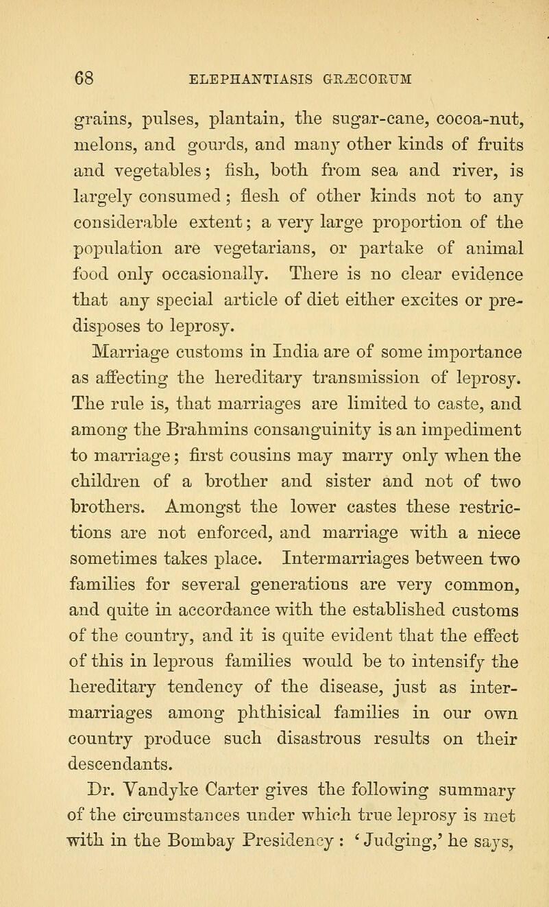 grains, pulses, plantain, the suga,r-cane, cocoa-nut, melons, and gourds, and many other kinds of fruits and vegetables; fish, both from sea and river, is largely consumed; flesh of other kinds not to any considerable extent; a very large proportion of the population are vegetarians, or partake of animal food only occasionally. There is no clear evidence that any special article of diet either excites or pre- disposes to leprosy. Marriage customs in India are of some importance as affecting the hereditary transmission of leprosy. The rule is, that marriages are limited to caste, and among the Brahmins consanguinity is an impediment to marriage; first cousins may marry only when the children of a brother and sister and not of two brothers. Amongst the lower castes these restric- tions are not enforced, and marriage with a niece sometimes takes place. Intermarriages between two families for several generations are very common, and quite in accordance with the established customs of the country, and it is quite evident that the effect of this in leprous families would be to intensify the hereditary tendency of the disease, just as inter- marriages among phthisical families in our own country produce such disastrous results on their descendants. Dr. Vandyke Carter gives the following summary of the circumstances under which true leprosy is met with in the Bombay Presidency : ' Judging,' he saj^s,