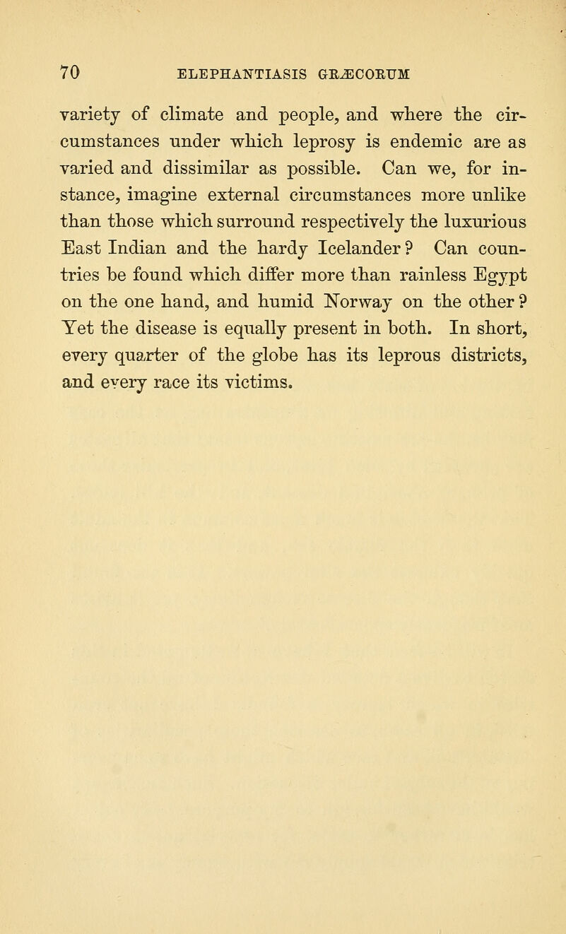 variety of climate and people, and where the cir- cumstances under which leprosy is endemic are as varied and dissimilar as possible. Can we, for in- stance, imagine external circumstances more unlike than those which surround respectively the luxurious East Indian and the hardy Icelander ? Can coun- tries be found which differ more than rainless Egypt on the one hand, and humid Norway on the other ? Yet the disease is equally present in both. In short, every quarter of the globe has its leprous districts, and every race its victims.