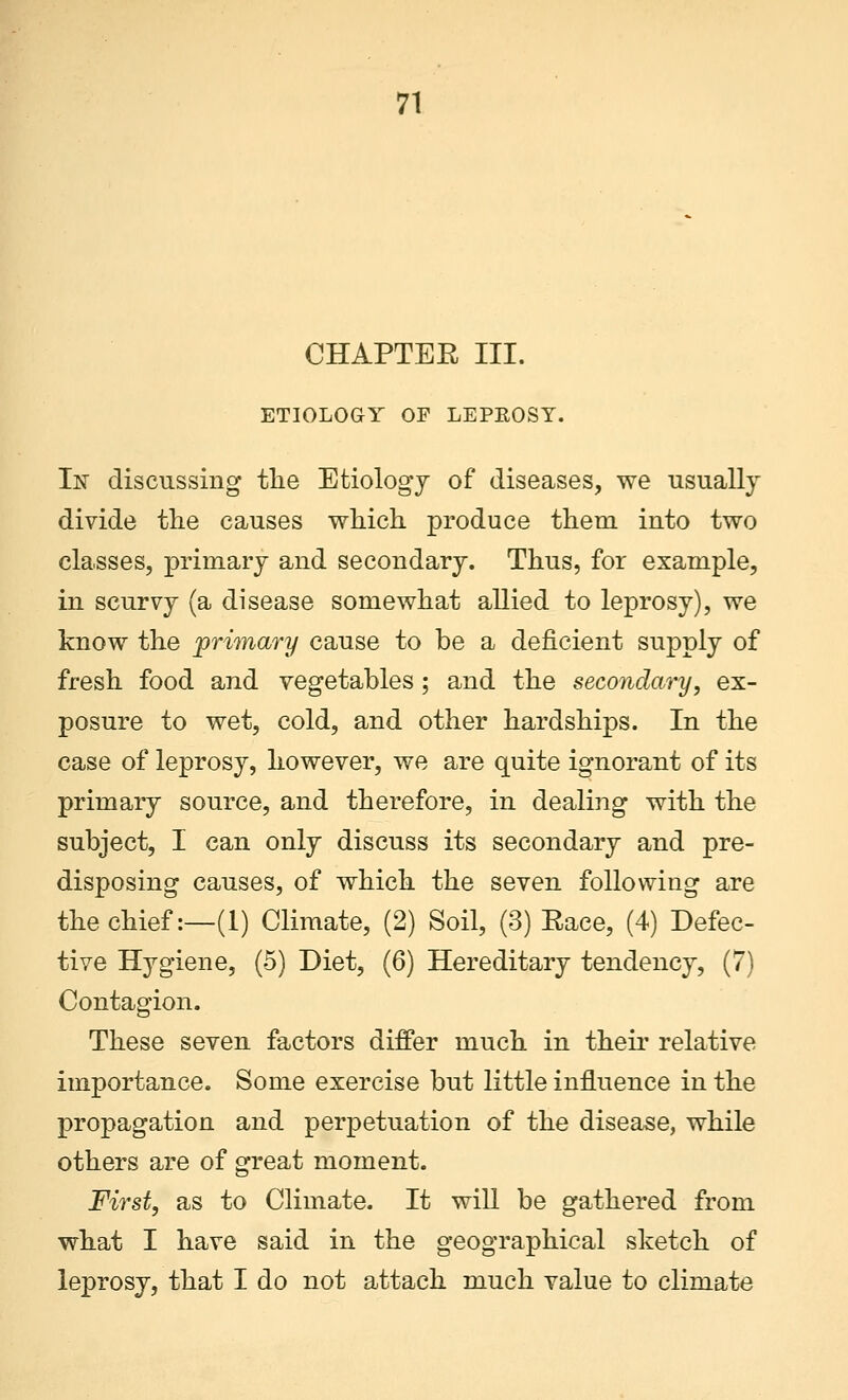 CHAPTEK III. ETIOLOGY OF LEPROSY. In discussing the Etiology of diseases, we usually divide the causes which produce them into two classes, primary and secondary. Thus, for example, in scurvy (a disease somewhat allied to leprosy), we know the primary cause to be a deficient supply of fresh food and vegetables; and the secondary, ex- posure to wet, cold, and other hardships. In the case of leprosy, however, we are quite ignorant of its primary source, and therefore, in dealing with the subject, I can only discuss its secondary and pre- disposing causes, of which the seven following are the chief:—(1) Climate, (2) Soil, (3) Eaee, (4) Defec- tive Hygiene, (5) Diet, (6) Hereditary tendency, (7) Contagion. These seven factors differ much in their relative importance. Some exercise but little influence in the propagation and perpetuation of the disease, while others are of great moment. First, as to Climate. It will be gathered from what I have said in the geographical sketch of leprosy, that I do not attach much value to climate