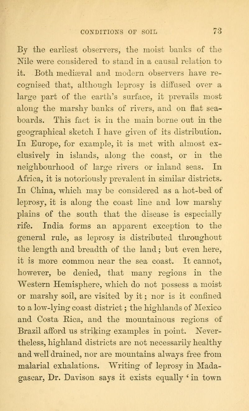 By the earliest observers, the moist banks of the Nile were considered to stand in a causal relation to it. Both meclkeval and modern observers have re- cognised that, although leprosy is diffused over a large part of the earth's surface, it prevails most along the marshy banks of rivers, and on flat sea- boards. This fact is in the main borne out in the geographical sketch I have given of its distribution. In Europe, for example, it is met with almost ex- clusively in islands, along the coast, or in the neighbourhood of large rivers or inland seas. In Africa, it is notoriously prevalent in similar districts. In China, which may be considered as a hot-bed of leprosy, it is along the coast line and low marshy plains of the south that the disease is especially rife. India forms an apparent exception to the general rule, as leprosy is distributed throughout the length and breadth of the land; but even here, it is more common near the sea coast. It cannot, however, be denied, that many regions in the Western Hemisphere, which do not possess a moist or marshy soil, are visited by it; nor is it confined to a low-lying coast district; the highlands of Mexico and Costa Rica, and the mountainous regions of Brazil afford us striking examples in point. Never- theless, highland districts are not necessarily healthy and well drained, nor are mountains always free from malarial exhalations. Writing of leprosy in Mada- gascar, Dr. Davison says it exists equally i in town