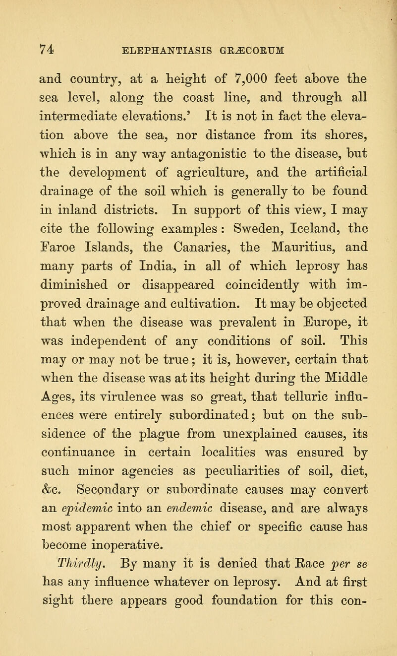 and country, at a height of 7,000 feet above the sea level, along the coast line, and through all intermediate elevations.' It is not in fact the eleva- tion above the sea, nor distance from its shores, which is in any way antagonistic to the disease, but the development of agriculture, and the artificial drainage of the soil which is generally to be found in inland districts. In support of this view, I may cite the following examples : Sweden, Iceland, the Faroe Islands, the Canaries, the Mauritius, and many parts of Iudia, in all of which leprosy has diminished or disappeared coincidently with im- proved drainage and cultivation. It may be objected that when the disease was prevalent in Europe, it was independent of any conditions of soil. This may or may not be true; it is, however, certain that when the disease was at its height during the Middle Ages, its virulence was so great, that telluric influ- ences were entirely subordinated; but on the sub- sidence of the plague from unexplained causes, its continuance in certain localities was ensured by such minor agencies as peculiarities of soil, diet, &c. Secondary or subordinate causes may convert an epidemic into an endemic disease, and are always most apparent when the chief or specific cause has become inoperative. Thirdly. By many it is denied that Race per se has any influence whatever on leprosy. And at first sight there appears good foundation for this con-