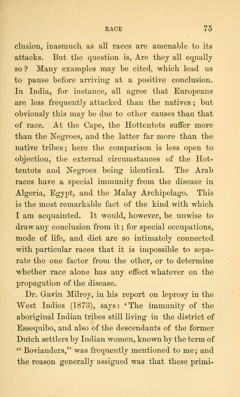 elusion, inasmuch, as all races are amenable to its attacks. But the question is, Are they all equally so ? Many examples may be cited, which lead us to pause before arriving at a positive conclusion. In India, for instance, all agree that Europeans are less frequently attacked than the natives; but obviously this may be due to other causes than that of race. A.t the Cape, the Hottentots suffer more than the Negroes, and the latter far more than the native tribes; here the comparison is less open to objection, the external circumstances of the Hot- tentots and Negroes being identical. The Arab races have a special immunity from the disease in Algeria, Egypt, and the Malay Archipelago. This is the most remarkable fact of the kind with which I am acquainted. It would, however, be unwise to draw any conclusion from it; for special occupations, mode of life, and diet are so intimately connected with particular races that it is impossible to sepa- rate the one factor from the other, or to determine whether race alone has any effect whatever on the propagation of the disease. Dr. Gavin Milroy, in his report on leprosy in the West Indies (1873), says: ' The immunity of the aboriginal Indian tribes still living in the district of Essequibo, and also of the descendants of the former Dutch settlers by Indian women, known by the term of  Bovianders, was frequently mentioned to me; and the reason generally assigned was that these primi-