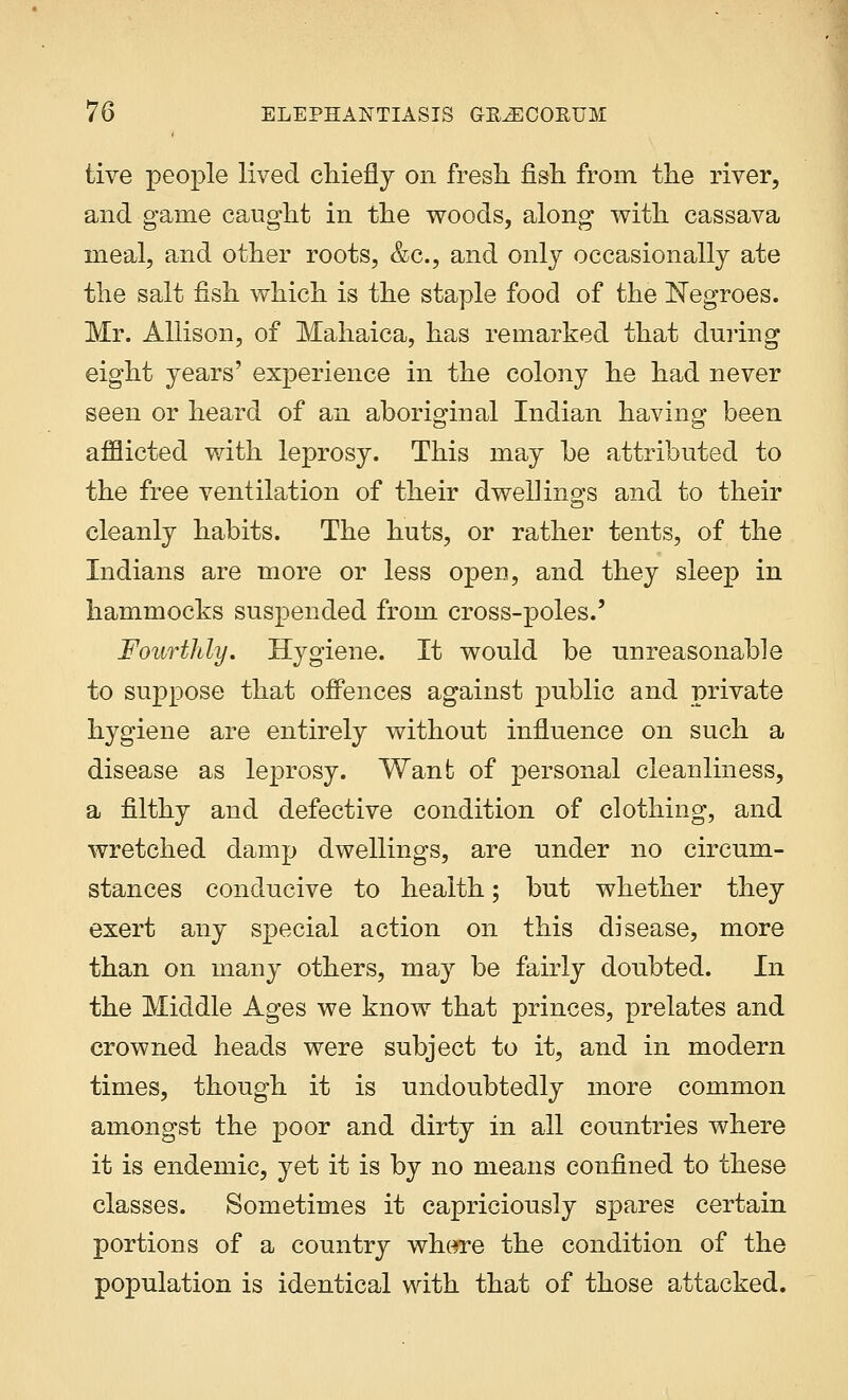 live people lived chiefly on fresh fish from the river, and game caught in the woods, along with cassava meal, and other roots, &c, and only occasionally ate the salt fish which is the staple food of the Negroes. Mr. Allison, of Mahaica, has remarked that during eight years' experience in the colony he had never seen or heard of an aboriginal Indian having been afflicted with leprosy. This may be attributed to the free ventilation of their dwellings and to their cleanly habits. The huts, or rather tents, of the Indians are more or less open, and they sleep in hammocks suspended from cross-poles.' Fourthly. Hygiene. It would be unreasonable to suppose that offences against public and private hygiene are entirely without influence on such a disease as leprosy. Want of personal cleanliness, a filthy and defective condition of clothing, and wretched damp dwellings, are under no circum- stances conducive to health; but whether they exert any special action on this disease, more than on many others, may be fairly doubted. In the Middle Ages we know that princes, prelates and crowned heads were subject to it, and in modern times, though it is undoubtedly more common amongst the poor and dirty in all countries where it is endemic, yet it is by no means confined to these classes. Sometimes it capriciously spares certain portions of a country where the condition of the population is identical with that of those attacked.