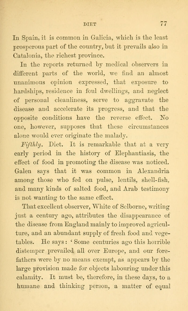 In Spain, it is common in Galicia, which is the least prosperous part of the country, but it prevails also in Catalonia, the richest province. In the reports returned by medical observers in different parts of the world, we find an almost unanimous opinion expressed, that exposure to hardships, residence in foul dwellings, and neglect of personal cleanliness, serve to aggravate the disease and accelerate its progress, and that the opposite conditions have the reverse effect. ~No one, however, supposes that these circumstances alone would ever originate the malady. Fifthly. Diet. It is remarkable that at a very early period in the history of Elephantiasis, the effect of food in promoting the disease was noticed. Galen says that it was common in Alexandria among those who fed on pulse, lentils, shell-fish, and many kinds of salted food, and Arab testimony is not wanting to the same effect. That excellent observer, White of Selborne, writing just a century ago, attributes the disappearance of the disease from England mainly to improved agricul- ture, and an abundant supply of fresh food and vege- tables. He says : 6 Some centuries ago this horrible distemper prevailed all over Europe, and our fore- fathers were by no means exempt, as appears by the large provision made for objects labouring under this calamity. It must be, therefore, in these days, to a humane and thinking person, a matter of equal