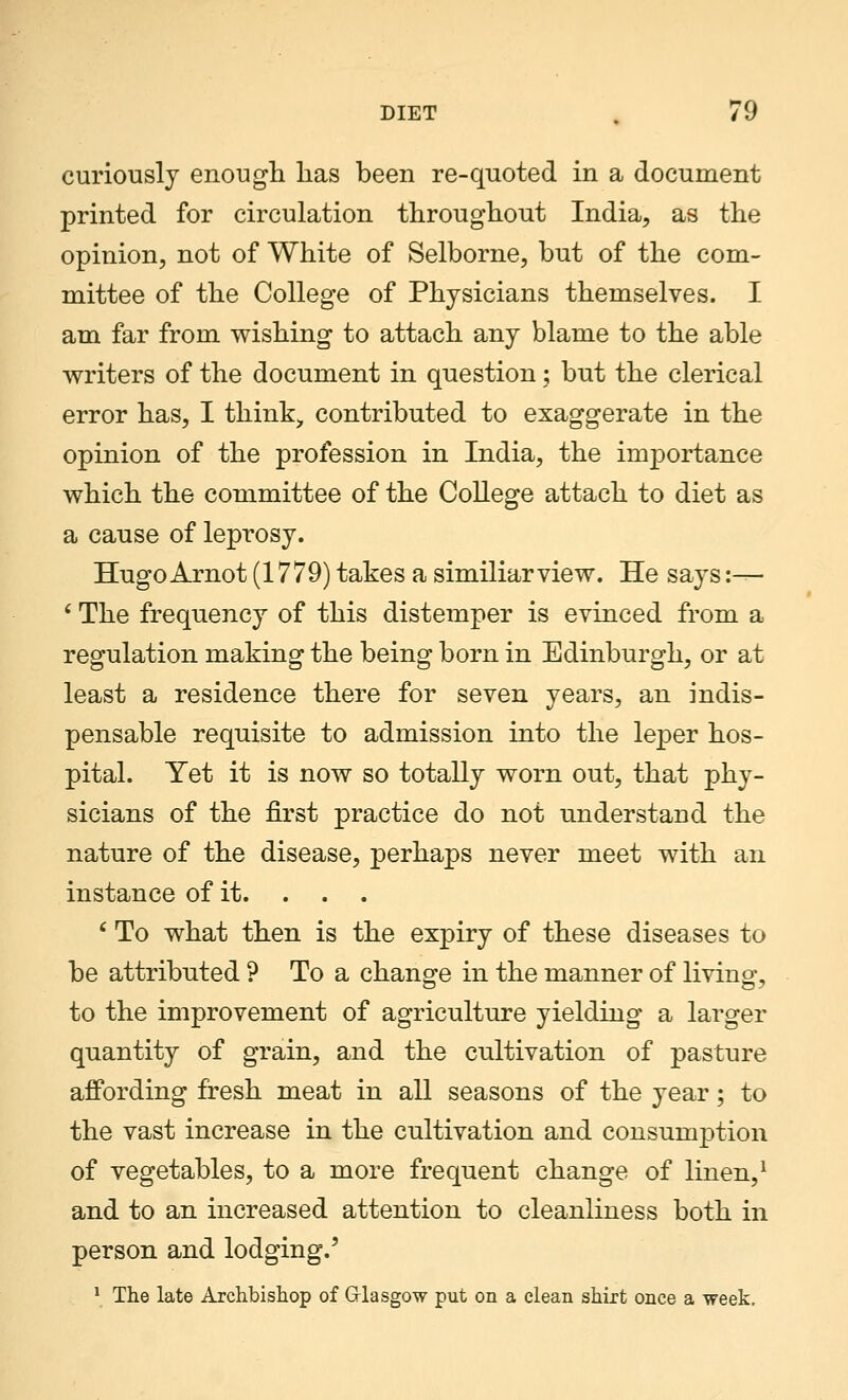 curiously enough has been re-quoted in a document printed for circulation throughout India, as the opinion, not of White of Selborne, but of the com- mittee of the College of Physicians themselves. I am far from wishing to attach any blame to the able writers of the document in question; but the clerical error has, I think, contributed to exaggerate in the opinion of the profession in India, the importance which the committee of the College attach to diet as a cause of leprosy. HugoArnot (1779) takes a similiarview. He says:— ' The frequency of this distemper is evinced from a regulation making the being born in Edinburgh, or at least a residence there for seven years, an indis- pensable requisite to admission into the leper hos- pital. Yet it is now so totally worn out, that phy- sicians of the first practice do not understand the nature of the disease, perhaps never meet with an instance of it. . . . 6 To what then is the expiry of these diseases to be attributed ? To a change in the manner of living, to the improvement of agriculture yielding a larger quantity of grain, and the cultivation of pasture affording fresh meat in all seasons of the year; to the vast increase in the cultivation and consumption of vegetables, to a more frequent change of linen,1 and to an increased attention to cleanliness both in person and lodging.' 1 The late Archbishop of Glasgow put on a clean shirt once a week.