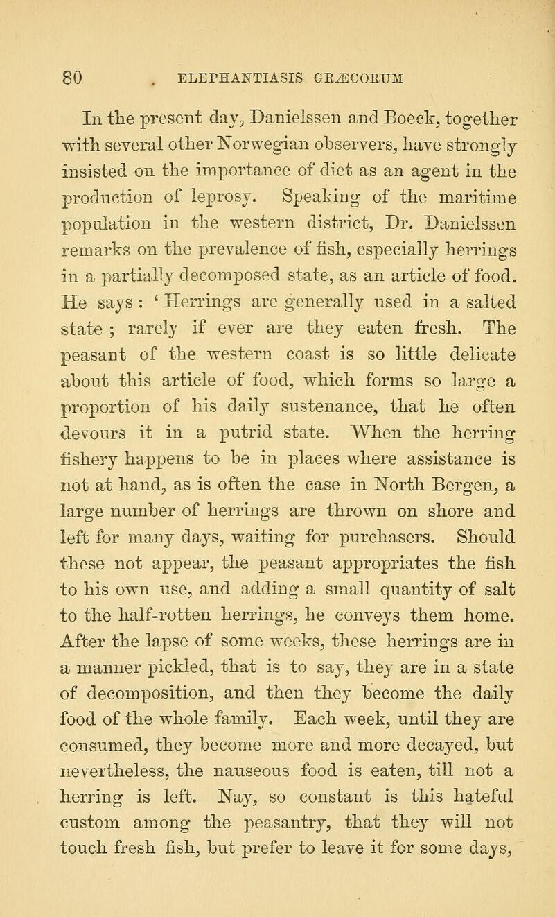 In the present day9 Danielssen and Boeck, together with several other Norwegian observers, have strongly insisted on the importance of diet as an agent in the production of leprosy. Speaking of the maritime population in the western district, Dr. Danielssen remarks on the prevalence of fish, especially herrings in a partially decomposed state, as an article of food. He says : ' Herrings are generally used in a salted state ; rarely if ever are they eaten fresh. The peasant of the western coast is so little delicate about this article of food, which forms so large a proportion of his daily sustenance, that he often devours it in a putrid state. When the herring fishery happens to be in places where assistance is not at hand, as is often the case in North Bergen, a large number of herrings are thrown on shore and left for many days, waiting for purchasers. Should these not appear, the peasant appropriates the fish to his own use, and adding a small quantity of salt to the half-rotten herrings, he conveys them home. After the lapse of some weeks, these herrings are in a manner pickled, that is to say, they are in a state of decomposition, and then they become the daily food of the whole family. Each week, until they are consumed, they become more and more decayed, but nevertheless, the nauseous food is eaten, till not a herring is left. Nay, so constant is this hateful custom among the peasantry, that they will not touch fresh fish, but prefer to leave it for some days,