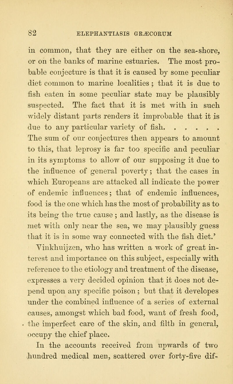 in common, that they are either on the sea-shore, or on the banks of marine estuaries. The most pro- bable conjecture is that it is caused by some peculiar diet common to marine localities; that it is due to fish eaten in some peculiar state may be plausibly suspected. The fact that it is met with in such widely distant parts renders it improbable that it is due to any particular variety of fish. . . . . . The sum of our conjectures then appears to amount to this, that leprosy is far too specific and peculiar in its symptoms to allow of our supposing it due to the influence of general poverty; that the cases in which Europeans are attacked all indicate the power of endemic influences; that of endemic influences, food is the one which has the most of probability as to its being the true cause; and lastly, as the disease is met with only near the sea, we may plausibly guess that it is in some way connected with the fish diet.' Yxnkhuijzen, who has written a work of great in- terest and importance on this subject, especially with reference to the etiology and treatment of the disease, expresses a very decided opinion that it does not de- pend upon any specific poison; but that it developes under the combined influence of a series of external causes, amongst which bad food, want of fresh food, the imperfect care of the skin, and filth in general, occupy the chief place. In the accounts received from upwards of two hundred medical men, scattered over forty-five dif-