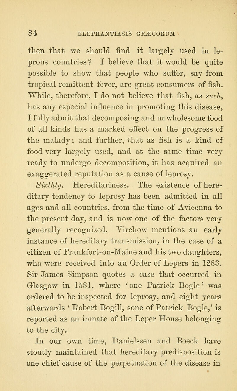 then that we should find it largely used in le- prous countries ? I believe that it would be quite possible to show that people who suffer, say from tropical remittent fever, are great consumers of fish. While, therefore, I do not believe that fish, as such, has any especial influence in promoting this disease, I fully admit that decomposing and unwholesome food of all kinds has a marked effect on the progress of the malady; and further, that as fish is a kind of food very largely used, and at the same time very ready to undergo decomposition, it has acquired an exaggerated reputation as a cause of leprosy. Sixthly. Hereditariness. The existence of here- ditary tendency to leprosy has been admitted in all ages and all countries, from the time of Avicenna to the present day, and is now one of the factors very generally recognized. Virchow mentions an early instance of hereditary transmission, in the case of a citizen of Frankfort-on-Maine and his two daughters, who were received into an Order of Lepers in 1283. Sir James Simpson quotes a case that occurred in Glasgow in 1581, where 'one Patrick Bogle' was ordered to be inspected for leprosy, and eight years afterwards c Eobert Bogill, sone of Patrick Bogie,' is reported as an inmate of the Leper House belonging to the city. In our own time, Danielssen and Boeck have stoutly maintained that hereditary predisposition is one chief cause of the perpetuation of the disease in