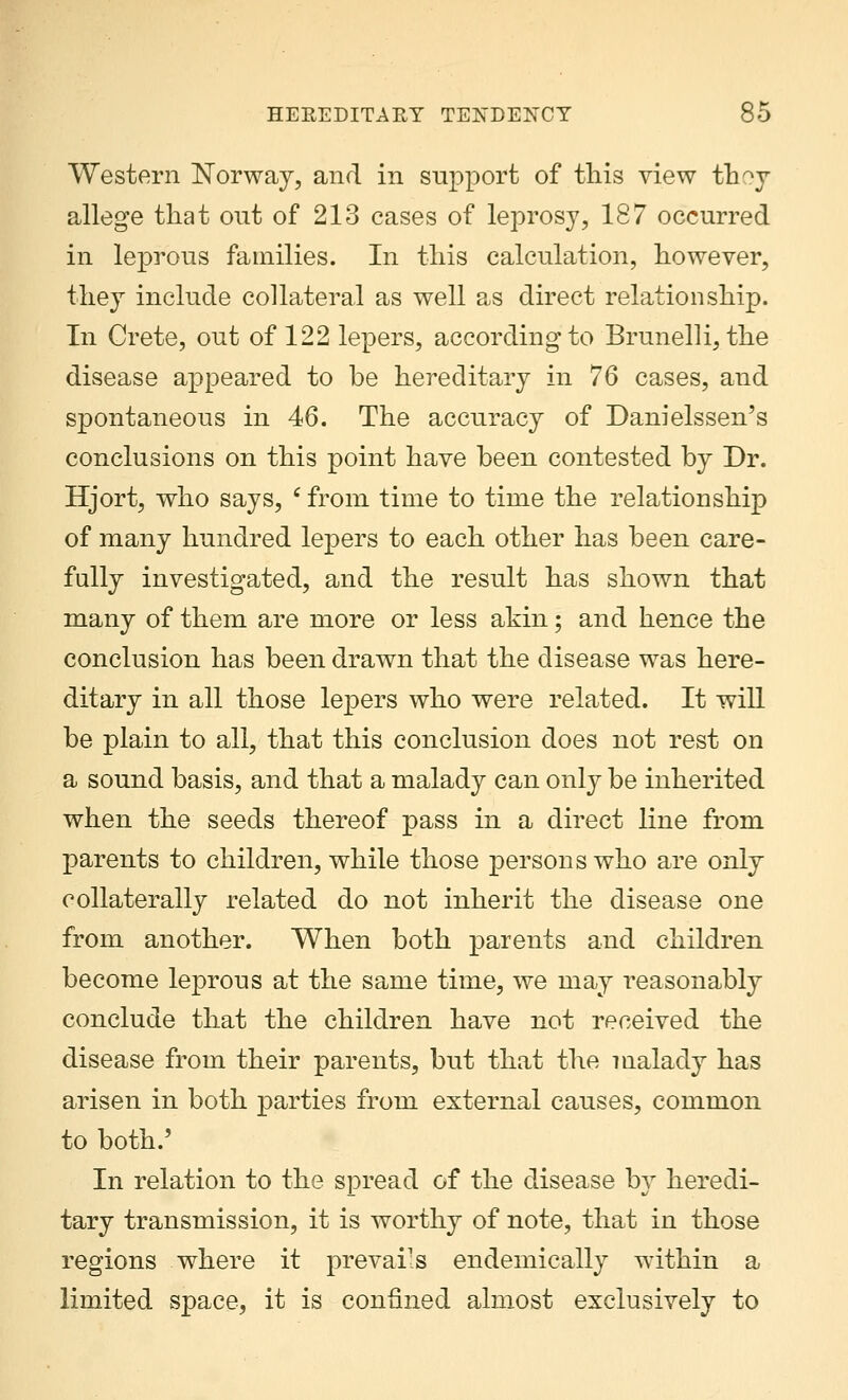 Western Norway, and in support of this view th^y allege that out of 213 cases of leprosy, 187 occurred in leprous families. In this calculation, however, they include collateral as well as direct relationship. In Crete, out of 122 lepers, according to Brunelli, the disease appeared to be hereditary in 76 cases, and spontaneous in 46. The accuracy of Danielssen's conclusions on this point have been contested by Dr. Hjort, who says, c from time to time the relationship of many hundred lepers to each other has been care- fully investigated, and the result has shown that many of them are more or less akin; and hence the conclusion has been drawn that the disease was here- ditary in all those lepers who were related. It will be plain to all, that this conclusion does not rest on a sound basis, and that a malady can only be inherited when the seeds thereof pass in a direct line from parents to children, while those persons who are only collaterally related do not inherit the disease one from another. When both parents and children become leprous at the same time, we may reasonably conclude that the children have not received the disease from their parents, but that the malady has arisen in both parties from external causes, common to both.' In relation to the spread of the disease by heredi- tary transmission, it is worthy of note, that in those regions where it prevails endemically within a limited space, it is confined almost exclusively to