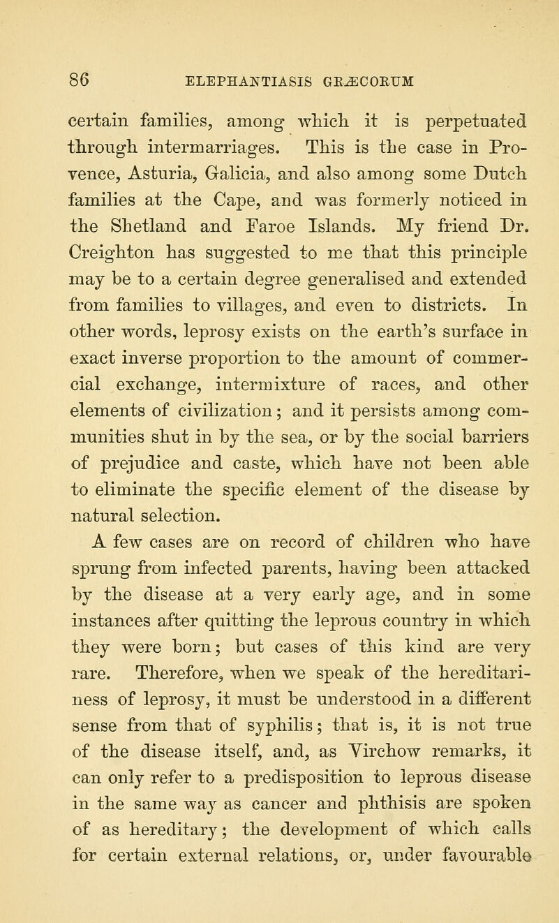 certain families, among which it is perpetuated through intermarriages. This is the case in Pro- vence, Asturia, Galicia, and also among some Dutch families at the Cape, and was formerly noticed in the Shetland and Faroe Islands. My friend Dr. Creighton has suggested to me that this principle may be to a certain degree generalised and extended from families to villages, and even to districts. In other words, leprosy exists on the earth's surface in exact inverse proportion to the amount of commer- cial exchange, intermixture of races, and other elements of civilization; and it persists among com- munities shut in by the sea, or by the social barriers of prejudice and caste, which have not been able to eliminate the specific element of the disease by natural selection. A few cases are on record of children who have sprung from infected parents, having been attacked by the disease at a very early age, and in some instances after quitting the leprous country in which they were born; but cases of this kind are very rare. Therefore, when we speak of the hereditari- ness of leprosy, it must be understood in a different sense from that of syphilis; that is, it is not true of the disease itself, and, as Yirchow remarks, it can only refer to a predisposition to leprous disease in the same way as cancer and phthisis are spoken of as hereditary; the development of which calls for certain external relations3 or3 under favourable
