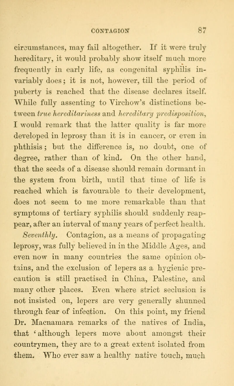 circumstances, may fail altogether. If it were truly hereditary, it would probably show itself much more frequently in early life, as congenital syphilis in- variably does; it is not, however, till the period of puberty is reached that the disease declares itself. While fully assenting to Virchow's distinctions be- tween true hereditariness and hereditary predisposition, I would remark that the latter quality is far more developed in leprosy than it is in cancer, or even in phthisis; but the difference is, no doubt, one of degree, rather than of kind. On the other hand, that the seeds of a disease should remain dormant in the system from birth, until that time of life is reached which is favourable to their development, does not seem to me more remarkable than that symptoms of tertiary syphilis should suddenly reap- pear, after an interval of many years of perfect health. Seventhly. Contagion, as a means of propagating leprosy, was fully believed in in the Middle Ages, and even now in many countries the same opinion ob- tains, and the exclusion of lepers as a hygienic pre- caution is still practised in China, Palestine, and man}r other places. Even where strict seclusion is not insisted on, lepers are very generally shunned through fear of infection. On this point, my friend Dr. Macnamara remarks of the natives of India, that e although lepers move about amongst their countrymen, they are to a great extent isolated from them* Who ever saw a healthy native touch, much