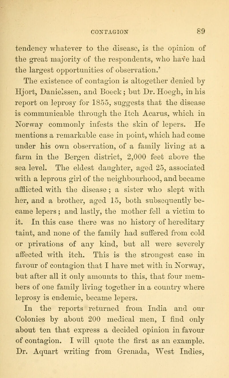 tendency whatever to the disease, is the opinion of the great majority of the respondents, who have had the largest opportunities of observation.' The existence of contagion is altogether denied by Hjort, Danielssen, and Boeck; but Dr. Hoegh, in his report on leprosy for 1855, suggests that the disease is communicable through the Itch Acarus, which in Norway commonly infests the skin of lepers. He mentions a remarkable case in point, which had come under his own observation, of a family living at a farm in the Bergen district, 2,000 feet above the sea level. The eldest daughter, aged 25, associated with a leprous girl of the neighbourhood, and became afflicted with the disease; a sister who slept with her, and a brother, aged 15, both subsequently be- came lepers ; and lastly, the mother fell a victim to it. In this case there was no history of hereditary taint, and none of the family had suffered from cold or privations of any kind, but all were severely affected with itch. This is the strongest case in favour of contagion that I have met with in Norway, but after all it only amounts to this, that four mem- bers of one family living together in a country where leprosy is endemic, became lepers. In the reports returned from India and our Colonies by about 200 medical men, I find only about ten that express a decided opinion in favour of contagion. I will quote the first as an example. Dr. Aquart writing from Grenada, West Indies^