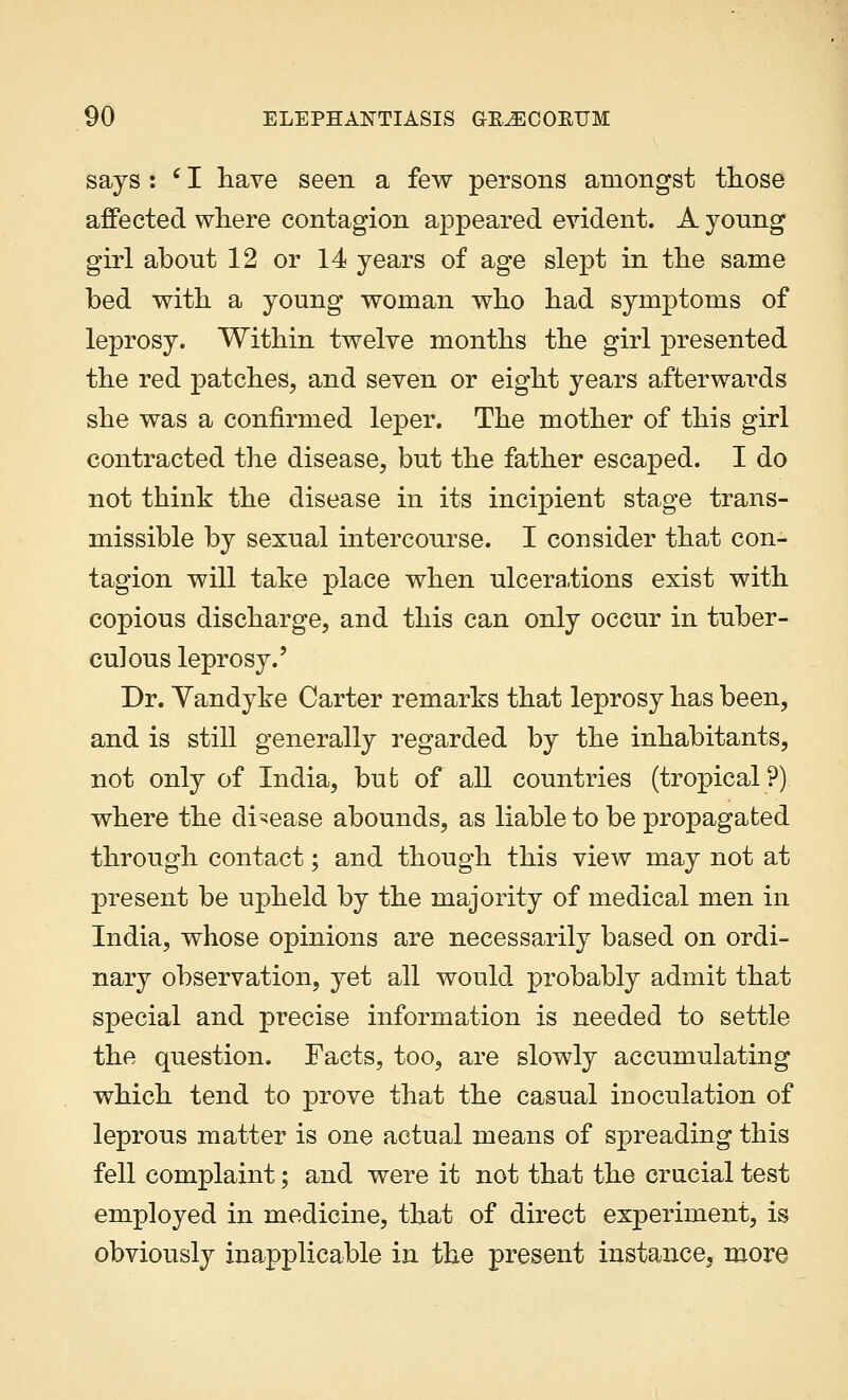 says : e I have seen a few persons amongst those affected where contagion appeared evident. A yonng girl about 12 or 14 years of age slept in the same bed with a young woman who had symptoms of leprosy. Within twelve months the girl presented the red patches, and seven or eight years afterwards she was a confirmed leper. The mother of this girl contracted the disease, but the father escaped. I do not think the disease in its incipient stage trans- missible by sexual intercourse. I consider that con- tagion will take place when ulcerations exist with copious discharge, and this can only occur in tuber- culous leprosy.' Dr. Yandyke Carter remarks that leprosy has been, and is still generally regarded by the inhabitants, not only of India, but of all countries (tropical?) where the disease abounds, as liable to be propagated through contact; and though this view may not at present be upheld by the majority of medical men in India, whose opinions are necessarily based on ordi- nary observation, yet all would probably admit that special and precise information is needed to settle the question. Facts, too, are slowly accumulating which tend to prove that the casual inoculation of leprous matter is one actual means of spreading this fell complaint; and were it not that the crucial test employed in medicine, that of direct experiment, is obviously inapplicable in the present instance, more