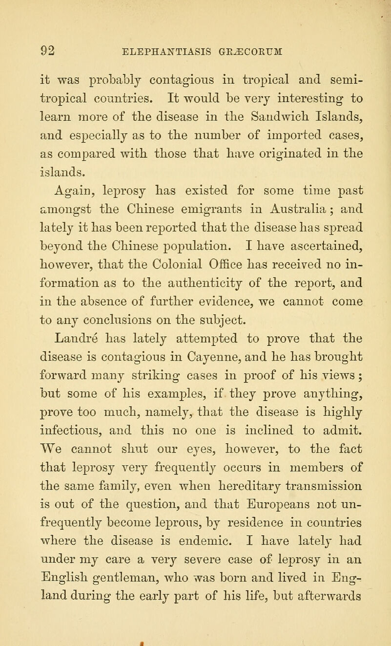it was probably contagious in tropical and semi- tropical countries. It would be very interesting to learn more of the disease in the Sandwich Islands, and especially as to the number of imported cases, as compared with those that have originated in the islands. Again, leprosy has existed for some time past amongst the Chinese emigrants in Australia; and lately it has been reported that the disease has spread beyond the Chinese population. I have ascertained, however, that the Colonial Office has received no in- formation as to the authenticity of the report, and in the absence of further evidence, we cannot come to any conclusions on the subject. Landre has lately attempted to prove that the disease is contagious in Cayenne, and he has brought forward many striking cases in proof of his views; but some of his examples, if they prove anything, prove too much, namely, that the disease is highly infectious, and this no one is inclined to admit. We cannot shut our eyes, however, to the fact that leprosy very frequently occurs in members of the same family, even when hereditary transmission is out of the question, and that Europeans not un- frequently become leprous, by residence in countries where the disease is endemic. I have lately had under my care a very severe case of leprosy in an English gentleman, who was born and lived in Eng- land during the early part of his life, but afterwards