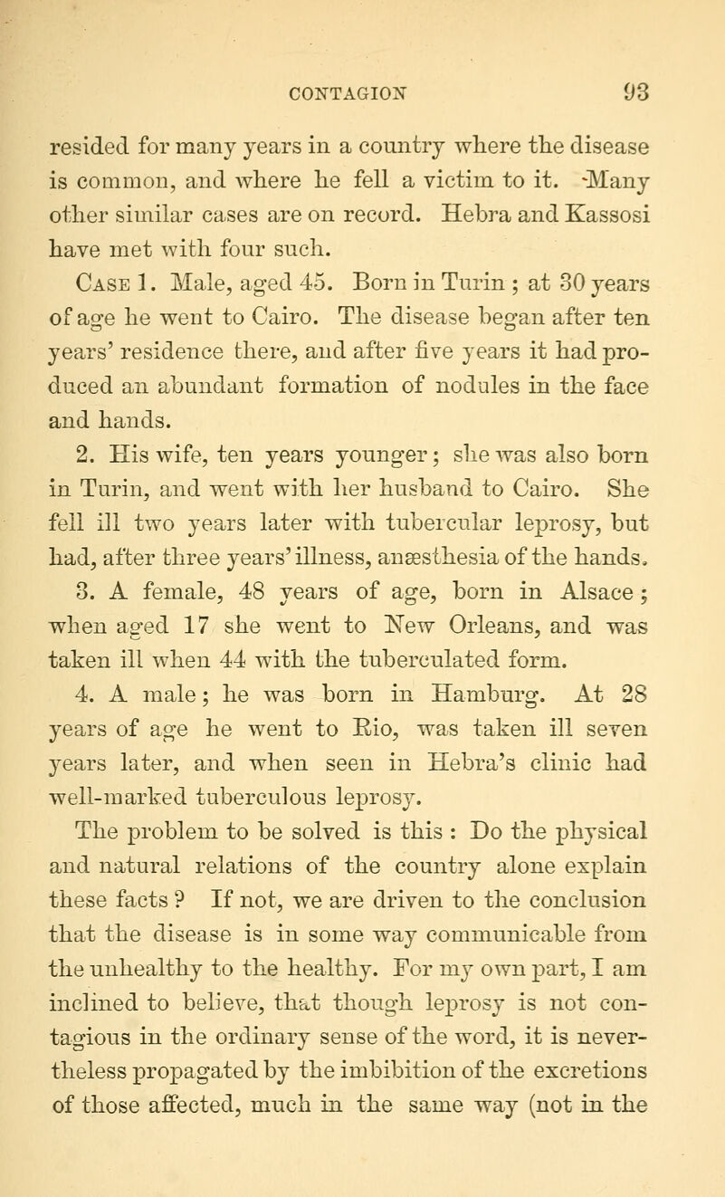 resided for many years in a country where the disease is common, and where he fell a victim to it. -Many other similar cases are on record. Hebra and Kassosi have met with four such. Case 1. Male, aged 45. Born in Turin ; at 30 years of age he went to Cairo. The disease began after ten years' residence there, and after five years it had pro- duced an abundant formation of nodules in the face and hands. 2. His wife, ten years younger; she was also born in Turin, and went with her husband to Cairo. She fell ill two years later with tubercular leprosy, but had, after three years'illness, anaesthesia of the hands, 3. A female, 48 years of age, born in Alsace; when aged 17 she went to New Orleans, and was taken ill when 44 with the tuberculated form. 4. A male; he was born in Hamburg. At 28 years of age he went to Rio, was taken ill seven years later, and when seen in Hebra's clinic had well-marked tuberculous leprosy. The problem to be solved is this : Do the physical and natural relations of the country alone explain these facts ? If not, we are driven to the conclusion that the disease is in some way communicable from the unhealthy to the healthy. For my own part, I am inclined to believe, that though leprosy is not con- tagious in the ordinary sense of the word, it is never- theless propagated by the imbibition of the excretions of those affected, much in the same way (not in the