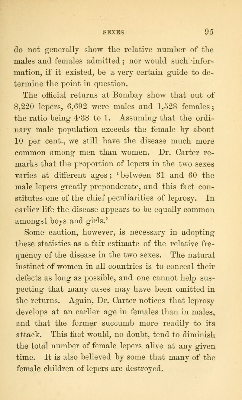 do not generally show the relative number of the males and females admitted; nor would such -infor- mation, if it existed, be a very certain guide to de- termine the point in question. The official returns at Bombay show that out of 8,220 lepers, 6,692 were males and 1,528 females; the ratio being 4*38 to 1. Assuming that the ordi- nary male population exceeds the female by about 10 per cent., we still have the disease much more common among men than women. Dr. Carter re- marks that the proportion of lepers in the two sexes varies at different ages; 'between 31 and 60 the male lepers greatly preponderate, and this fact con- stitutes one of the chief peculiarities of leprosy. In earlier life the disease appears to be equally common amongst boys and girls/ Some caution, however, is necessary in adopting these statistics as a fair estimate of the relative fre- quency of the disease in the two sexes. The natural instinct of women in all countries is to conceal their defects as long as possible, and one cannot help sus- pecting that many cases may have been omitted in the returns. Again, Dr. Carter notices that leprosy develops at an earlier age in females than in males, and that the former succumb more readily to its attack. This fact would, no doubt, tend to diminish the total number of female lepers alive at any given time. It is also believed by some that many of the female children of lepers are destroyed.