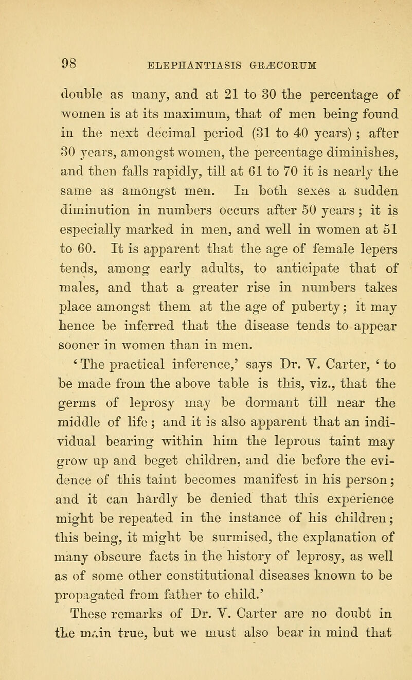 double as many, and at 21 to 30 the percentage of women is at its maximum, that of men being found in the next decimal period (31 to 40 years) ; after 30 j^ears, amongst women, the percentage diminishes, and then falls rapidly, till at 61 to 70 it is nearly the same as amongst men. In both sexes a sudden diminution in numbers occurs after 50 years; it is especially marked in men, and well in women at 51 to 60. It is apparent that the age of female lepers tends, among early adults, to anticipate that of males, and that a greater rise in numbers takes place amongst them at the age of puberty; it may hence be inferred that the disease tends to appear sooner in women than in men. ' The practical inference,' says Dr. Y. Carter, (to be made from the above table is this, viz., that the germs of leprosy may be dormant till near the middle of life ; and it is also apparent that an indi- vidual bearing within him the leprous taint may grow up and beget children, and die before the evi- dence of this taint becomes manifest in his person; and it can hardly be denied that this experience might be repeated in the instance of his children; this being, it might be surmised, the explanation of many obscure facts in the history of leprosy, as well as of some other constitutional diseases known to be propagated from father to child.' These remarks of Dr. Y. Carter are no doubt in the m.un true, but we must also bear in mind that