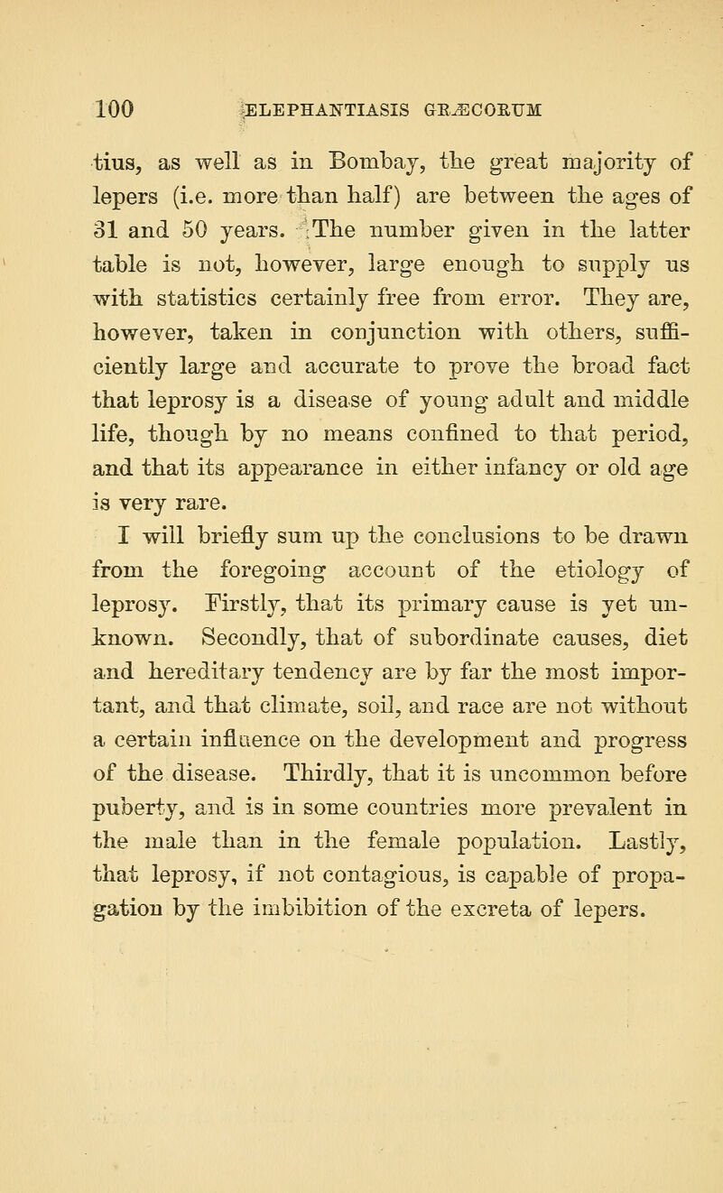 tius, as well as in Bombay, the great majority of lepers (i.e. more than half) are between the ages of 31 and 50 years. IThe number given in the latter table is not, however, large enough to supply ns with statistics certainly free from error. They are, however, taken in conjunction with others, suffi- ciently large and accurate to prove the broad fact that leprosy is a disease of young adult and middle life, though by no means confined to that period, and that its appearance in either infancy or old age is very rare. I will briefly sum up the conclusions to be drawn from the foregoing account of the etiology of leprosy. Firstly, that its primary cause is yet un- known. Secondly, that of subordinate causes, diet and hereditary tendency are by far the most impor- tant, and that climate, soil, and race are not without a certain influence on the development and progress of the disease. Thirdly, that it is uncommon before puberty, and is in some countries more prevalent in the male than in the female population. Lastly, that leprosy, if not contagious, is capable of propa- gation by the imbibition of the excreta of lepers.