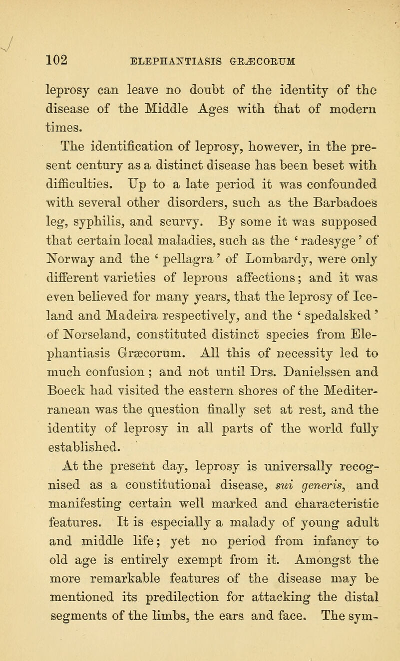 leprosy can leave no doubt of the identity of the disease of the Middle Ages with that of modern times. The identification of leprosy, however, in the pre- sent century as a distinct disease has been beset with difficulties. Up to a late period it was confounded with several other disorders, such as the Barbadoes leg, syphilis, and scurvy. By some it was supposed that certain local maladies, such as the 6 radesyge' of Norway and the ' pellagra' of Lombardy, were only different varieties of leprous affections; and it was even believed for many years, that the leprosy of Ice- land and Madeira respectively, and the ' spedalsked? of Norseland, constituted distinct species from Ele- phantiasis Grsecorum. All this of necessity led to much confusion ; and not until Drs. Danielssen and Boeck had visited the eastern shores of the Mediter- ranean was the question finally set at rest, and the identity of leprosy in all parts of the world fully established. At the present day, leprosy is universally recog- nised as a constitutional disease, sui generis, and manifesting certain well marked and characteristic features. It is especially a malady of young adult and middle life; yet no period from infancy to old age is entirely exempt from it. Amongst the more remarkable features of the disease may be mentioned its predilection for attacking the distal segments of the limbs, the ears and face. The sym-