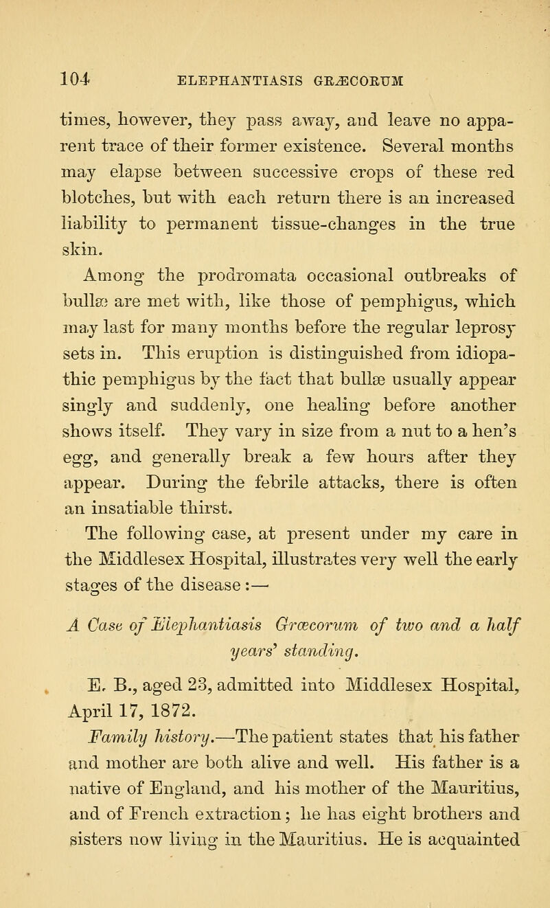 times, however, they pass away, and leave no appa- rent trace of their former existence. Several months may elapse between successive crops of these red blotches, but with each return there is an increased liability to permanent tissue-changes in the true skin. Among the prodromata occasional outbreaks of bulla) are met with, like those of pemphigus, which may last for many months before the regular leprosy sets in. This eruption is distinguished from idiopa- thic pemphigus by the fact that bullae usually appear singly and suddenly, one healing before another shows itself. They vary in size from a nut to a hen's egg, and generally break a few hours after they appear. During the febrile attacks, there is often an insatiable thirst. The following case, at present under my care in the Middlesex Hospital, illustrates very well the early stages of the disease :—■ A Case of Elephantiasis Groecorum of two and a half years9 standing. Ec B., aged 23, admitted into Middlesex Hospital, April 17, 1872. Family history.—The patient states that his father and mother are both alive and well. His father is a native of England, and his mother of the Mauritius, and of French extraction; he has eight brothers and sisters now living in the Mauritius. He is acquainted