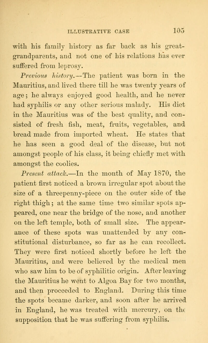 with his family history as far back as his great- grandparents, and not one of his relations has ever suffered from leprosy. Previous history.—The patient was born in the Mauritius, and lived there till he was twenty years of age; he always enjoyed good health, and he never had syphilis or any other serious malady. His diet in the Mauritius was of the best quality, and con- sisted of fresh fish, meat, fruits, vegetables, and bread made from imported wheat. He states that he has seen a good deal of the disease, but not amongst people of his class, it being chiefly met with amongst the coolies. Present attack.—In the month of May 1870, the patient first noticed a brown irregular spot about the size of a threepenny-piece on the outer side of the right thigh; at the same time two similar spots ap- peared, one near the bridge of the nose, and another on the left temple, both of small size. The appear- ance of these spots was unattended by any con- stitutional disturbance, so far as he can recollect. They were first noticed shortly before he left the Mauritius, and were believed by the medical men who saw him to be of syphilitic origin. After leaving the Mauritius he went to Algoa Bay for two months, and then proceeded to England. During this time the spots became darker, and soon after he arrived in England, he was treated with mercury, on the supposition that he was suffering from syphilis.