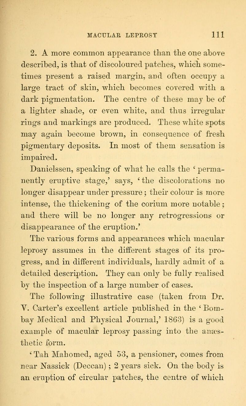2. A more common appearance than the one above described, is that of discoloured patches, which some- times present a raised margin, and often occupy a large tract of skin, which becomes covered with a dark pigmentation. The centre of these may be of a lighter shade, or even white, and thus irregular rings and markings are produced. These white spots may again become brown, in consequence of fresh pigmentary deposits. In most of them sensation is impaired. Danielssen, speaking of what he calls the c perma- nently eruptive stage/ says, 'the discolorations no longer disappear under pressure; their colour is more intense, the thickening of the corium more notable; and there will be no longer any retrogressions or disappearance of the eruption.' The various forms and appearances which macular leprosy assumes in the different stages of its pro- gress, and in different individuals, hardly admit of a detailed description. They can only be fully realised by the inspection of a large number of cases. The following illustrative case (taken from Dr. V. Carter's excellent article published in the ' Bom- bay Medical and Physical Journal,' I860) is a good example of macular leprosy passing into the anaes- thetic form. ' Tah Mahomed, aged 53, a pensioner, comes from near Nassick (Deccan); 2 years sick. On the body is an eruption of circular patches, the centre of which