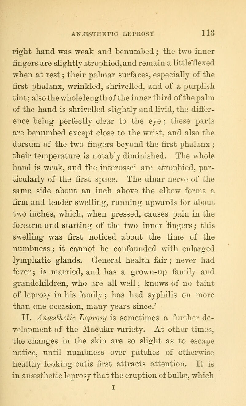 right hand was weak and benumbed; the two inner fingers are slightly atrophied, and remain a little'flexed when at rest; their palmar surfaces, especially of the first phalanx, wrinkled, shrivelled, and of a purplish tint; also the whole length of the inner third of the palm of the hand is shrivelled slightly and livid, the differ- ence being perfectly clear to the eye; these parts are benumbed except close to the wrist, and also the dorsum of the two fingers beyond the first phalanx ; their temperature is notably diminished. The whole hand is weak, and the interossei are atrophied, par- ticularly of the first space. The ulnar nerve of the same side about an inch above the elbow forms a firm and tender swelling, running upwards for about two inches, which, when pressed, causes pain in the forearm and starting of the two inner fingers; this swelling was first noticed about the time of the numbness; it cannot be confounded with enlarged lymphatic glands. General health fair; never had fever; is married, and has a grown-up family and grandchildren, who are all well; knows of no taint of leprosy in his family; has had syphilis on more than one occasion, many years since.' II. Ancesthetic Leprosy is sometimes a further de- velopment of the Macular variety. At other times, the changes in the skin are so slight as to escape notice, until numbness over patches of otherwise healthy-looking cutis first attracts attention. It is in ansestketic leprosy that the eruption of bullae, which i